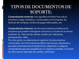 Comprobantes externos:  son aquellos emitidos fuera de la empresa y luego recibidos y conservados en la empresa. Ej.: facturas de compras, recibos de pagos efectuados, etc.   Comprobantes internos:  son los documentos emitidos en la empresa que pueden entregarse a terceros o circular en la misma empresa. Ej.: facturas de ventas, recibos por cobranzas, presupuestos, vales. Por otra parte, no solamente se registran los documentos comerciales: los instrumentos públicos (escrituras, hipotecas) y privados (contratos de arrendamiento, depósito) y cualquier comprobante que sea respaldo por un registro contable, es fuente de información (planillas de sueldos, informes). 