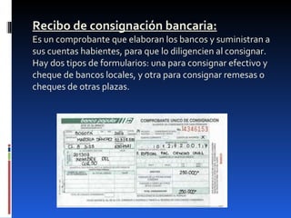 Recibo de consignación bancaria: Es un comprobante que elaboran los bancos y suministran a sus cuentas habientes, para que lo diligencien al consignar. Hay dos tipos de formularios: una para consignar efectivo y cheque de bancos locales, y otra para consignar remesas o cheques de otras plazas. 
