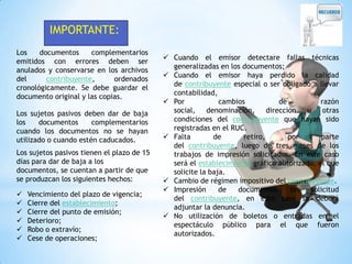 IMPORTANTE:
Los
documentos
complementarios
emitidos con errores deben ser
anulados y conservarse en los archivos
del
contribuyente,
ordenados
cronológicamente. Se debe guardar el
documento original y las copias.
Los sujetos pasivos deben dar de baja
los
documentos
complementarios
cuando los documentos no se hayan
utilizado o cuando estén caducados.
Los sujetos pasivos tienen el plazo de 15
días para dar de baja a los
documentos, se cuentan a partir de que
se produzcan los siguientes hechos:







Vencimiento del plazo de vigencia;
Cierre del establecimiento;
Cierre del punto de emisión;
Deterioro;
Robo o extravío;
Cese de operaciones;

 Cuando el emisor detectare fallas técnicas
generalizadas en los documentos;
 Cuando el emisor haya perdido la calidad
de contribuyente especial o ser obligado a llevar
contabilidad,
 Por
cambios
de
razón
social,
denominación,
dirección
u
otras
condiciones del contribuyente que hayan sido
registradas en el RUC.
 Falta
de
retiro,
por
parte
del contribuyente, luego de tres meses de los
trabajos de impresión solicitados. En este caso
será el establecimiento gráfico autorizado, el que
solicite la baja.
 Cambio de régimen impositivo del contribuyente.
 Impresión
de
documentos
sin
solicitud
del contribuyente, en este caso se deberá
adjuntar la denuncia.
 No utilización de boletos o entradas en el
espectáculo público para el que fueron
autorizados.

 