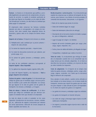 C o n cepto s bás i c o s
      Factura. La factura es el documento que justifica y acre-           Recibo de portes o carta de portes. Es un documento que
      dita legalmente una operación de compraventa o de pres-             expiden las empresas que se dedican al transporte de mer-
      tación de servicios. La expide el vendedor partiendo de             cancías, para facturar a sus clientes el servicio prestado. El
      los datos que figuran en el pedido y en la copia del alba-          contenido del documento, básicamente, es el siguiente:
      rán firmada por el cliente y en ella indica la cantidad que
      debe pagar el comprador.                                            • Datos de la empresa que presta el servicio.

      El empresario debe conservar las facturas recibidas                 • Datos del remitente (lugar de carga).
      durante seis años si corresponden a la compra de mer-
                                                                          • Datos del destinatario (dirección de entrega).
      cancías, diez años cuando haya adquirido bienes de
      inversión y quince años en la compra de bienes inmue-               • Descripción de la mercancía (número de bultos o paque-
      bles.                                                                 tes, peso en kilogramos, volumen).
      Importe de la factura. El importe de la factura se calcula:
                                                                          • Lugar de pago (en origen o en destino).
      1) Multiplicando cada cantidad por su precio unitario =
                                                                          • Importe del servicio (incluidos gastos por carga y des-
         importe de cada artículo.
                                                                            carga, seguro, impuestos, etc.).
      2) Se suman los importes parciales = importe bruto.
                                                                          • Fecha y hora de salida del destino y de llegada al origen.
      3) Se restan los descuentos (comercial, por volumen, por
                                                                          • Transportista o empleado que realiza el servicio.
         pronto pago, etc.).
                                                                          Ticket de venta. Es el documento que entrega el vende-
      4) Se suman los gastos (envases y embalajes, portes,
                                                                          dor al comprador cuando éste es un consumidor que no
         etc.).
                                                                          exige factura por los artículos adquiridos. En el ticket se
      La suma de las cantidades anteriores corresponde al                 describen las mercancías vendidas y en el precio de éstas
      importe líquido o Base Imponible                                    ya están incluidos los impuestos.

      5) Se aplican los impuestos legales vigentes (IVA y RE).            Coste de adquisición. Es el importe de la compra más
                                                                          todos los gastos (envases, embalajes, portes, carga y des-
      La suma del importe líquido y los impuestos = Total a               carga, seguros, aranceles, etc.) hasta que la mercancía
      pagar (importe de la factura).                                      llega al almacén del comprador.
      Factura de gastos o nota de gastos. Es el documento que             Para calcular el coste unitario, cuando varios artículos se
      refleja los gastos que el vendedor paga a terceras perso-           han incluido en la misma factura o en el mismo medio de
      nas en nombre y por cuenta del comprador. Los concep-
                                                                          transporte, tenemos que repartir los gastos que son comu-
      tos que figuran en la nota de gastos son los gastos de
                                                                          nes para imputar a cada artículo la parte correspondien-
      transporte, los envases y embalajes, y el seguro.
                                                                          te. El criterio de reparto de gastos es el siguiente:
      Nota de abono o factura de rectificación. Es el docu-
                                                                          • Los gastos de envases y embalajes según las unidades.
      mento que refleja las cantidades que por diversos con-
      ceptos el vendedor tiene que devolver al comprador.                 • Los gastos de transporte en función del peso.

      La nota de abono la emite el vendedor en los casos                  • Los costes de carga y descarga según el peso o la difi-
      siguientes: devoluciones de mercancías, envases, embala-              cultad para manejarlos.
108
      jes, etc.; aplicación de rappels o descuentos por volumen
      de varias operaciones; detección de errores después de              • Los seguros y aranceles según el precio neto o valor de
      haber expedido una factura, etc.                                      la mercancía.
 