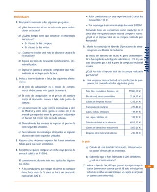 Individuales                                                      • A los conductores con una experiencia de 2 años les
                                                                    descuentan 150 €.
 1. Responde brevemente a las siguientes preguntas:
                                                                  • Por la entrega de un vehículo viejo descuenta 1 820 €.
   a) ¿Qué documentos sirven de referencia para confec-
      cionar la factura?                                          Fernando tiene una experiencia como conductor de 2
                                                                  años y ha entregado su coche viejo al comprar el nuevo.
   b) ¿Cuánto tiempo tiene que conservar el empresario
                                                                  ¿Cuál es el importe total de la compra realizada por
      las facturas?
                                                                  Fernando?
       • En el caso de las compras.
       • En el caso de las ventas.                              5. Marta ha comprado el libro de Operaciones de alma-




                                                                                                                               Acti v idades
                                                                   cenaje en una librería de su barrio.
   c) ¿Cuándo se expide una nota de abono o factura de
      rectificación?                                              El precio del libro era de 16,80 €; pero la dependien-
                                                                  ta le ha regalado un bolígrafo valorado en 1,26 € y un
   d) Explica los tipos de descuento, bonificaciones, etc.,
                                                                  vale descuento por 1,68 € para la compra de material
      más utilizados.
                                                                  escolar.
   e) Explica los gastos a cargo del comprador que habi-
                                                                  ¿Cuál ha sido el importe total de la compra realizada
      tualmente se incluyen en la factura.
                                                                  por Marta?
 2. Indica si son verdaderas o falsas las siguientes afirma-
                                                                6. Una empresa, cuya actividad es la confección de pan-
    ciones:
                                                                   talones, ha contabilizado los siguientes gastos:
   a) El coste de adquisición es el precio de compra,
      menos el descuento, más gastos de compra.                   Tela, hilo, cremalleras, botones, etc.     15 080,50 €

   b) El coste de adquisición es el precio de compra              Electricidad, otros combustibles             22 54,15 €
      menos el descuento, menos el IVA, más gastos de
      compra.                                                     Gastos de limpieza oficinas                  1 213,54 €

   c) Un comerciante de Lugo compra mercancías a otro             Transportes de compras                        270,46 €

      de Madrid y entre otros gastos le cobra 60 € de             Cajas, bolsas, embalajes                      149,89 €
      arancel que repartirá entre los productos adquiridos
      en función del precio neto de cada artículo.                Luz, agua, teléfono, etc.                     189,97 €

   d) Generalmente los envases se imputan al precio de            Salarios de fabricación almacén              6 012,12 €

      coste según las unidades.                                   Gastos de almacenaje maquinaria              3 050,25 €

   e) Generalmente los embalajes retornables se imputan           Etiquetas otro material de oficina            230,18 €
      al precio de coste según las unidades.

 3. Razona cómo debemos expresar las frases anteriores         Se pide:
    falsas, para que sean verdaderas.
                                                                  a) Calcula el coste total de fabricación, diferenciando
 4. Fernando se quiere comprar un coche cuyo precio de               los costes directos de los indirectos.
    venta al público es 9150 €.
                                                                  b) Sabiendo que se han fabricado 5 000 pantalones,
    El concesionario, durante este mes, aplica las siguien-          ¿cuál es el coste unitario?
    tes ofertas:
                                                                7. Indica el tipo de IVA y RE que gravan los siguientes pro-           109
    • A los conductores que tengan el carnet de conducir           ductos (teniendo en cuenta que el RE sólo se incluye en
      desde hace más de 5 años les hace un descuento               la factura o albarán valorado que se expide a cargo de
      especial de 300 €.                                           un comerciante minorista):
 