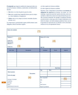 El comprador que tenga la condición de empresario debe con-          a) Libro registro de facturas emitidas.
     servar las facturas recibidas y numerarlas correlativamente,         b) Libro registro de facturas recibidas.
     durante:
                                                                          Nosotros como compradores-consumidores no tenemos la
     • Seis años si se trata de géneros para la venta.                    obligación de conservar las facturas, los tickets, etc. Sin
     • Diez años cuando haya adquirido bienes para la empre-              embargo, si queremos ejercitar nuestros derechos como con-
       sa, como mobiliario o maquinaria.                                  sumidores, deberemos conservar la documentación que acre-
                                                                          dite el artículo comprado. Por ejemplo, no podemos devolver
     • Quince años en la compra de bienes inmuebles (locales,
                                                                          un brik de leche o zumo que esté en malas condiciones sin el
       terrenos, etc.).
                                                                          ticket de compra; así mismo tampoco podemos hacer uso de
     Los empresarios y profesionales sujetos al IVA también están         la garantía de reparación de un vehículo o de los electrodo-
     obligados a llevar dos libros registro:                              mésticos sin la correspondiente factura.



      Datos del vendedor
                                                                    (1)

      Factura n.°:                                                        Cliente CIF o Cód.:
                               (2)
      Fecha Fra.:
      Referencias:                                                                                 (4)
      Albarán n.°:

      Fecha Fra.:            (3)                                          NIF/CIF:

          Ref./Cód.                      Descripción                           Cantidad              Precio             Importe




                                                                                                       Total Bruto
                                                                      Tipo                  Base
       Observaciones
                                                  Descuentos:
      Forma de pago:

                                               (6)                    Base imponible:
      Entrega al contado:
                                                                      IVA:
                                                                                                                       (5)
      Pendiente:
94                                                                    RE:
      Recargo:
      Plazo:                                                          Total factura:
      Domiciliación bancaria:                                         Importe pendiente:

     Fig. 5.1. Modelo de factura
 
