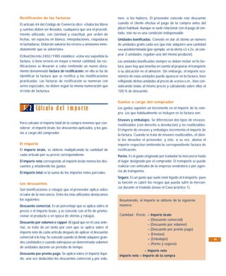 Rectificación de las facturas                                      men, si los hubiera. El proveedor concede este descuento
El artículo 44 del Código de Comercio dice: «Todos los libros      cuando el cliente efectúa el pago de la compra antes del
y cuentas deben ser llevados, cualquiera que sea el procedi-       plazo habitual. Aunque se suele relacionar con el pago al con-
miento utilizado, con claridad y exactitud, por orden de           tado, éste no es una condición indispensable.
fechas, sin espacios en blanco, interpolaciones, raspaduras        Unidades bonificadas. Consiste en dar al cliente un número
ni tachaduras. Deberán salvarse los errores u omisiones inme-      de unidades gratis cada vez que éste adquiere una cantidad
diatamente que se adviertan».                                      «x» predeterminada (por ejemplo, en la oferta «3 x 2», al com-
                                                                   prar 2 unidades, regalan una del mismo producto).
El Real Decreto 2402/1985 establece: «Una vez expedida la
factura, si tiene errores en mayor o menor cantidad, las rec-      Las unidades bonificadas siempre se deben incluir en la fac-
tificaciones se llevarán a cabo emitiendo un nuevo docu-           tura, pues hay que tenerlas en cuenta al preparar el transporte
mento denominado factura de rectificación; en ella se ha de        o su ubicación en el almacén. Sin embargo, el importe eco-
identificar la factura que se rectifica y las modificaciones       nómico de estas unidades puede aparecer en la factura, bien
practicadas. Las facturas de rectificación se numeran con          reflejando dichas unidades al precio de «cero» u.m., bien con-
series especiales, no deben seguir la misma numeración que         siderando todas al mismo precio y calculando sobre ellas el
el resto de facturas».                                             100 % de descuento.


                                                                   Gastos a cargo del comprador

  5. 2 Cálc ulo d e l i m p o rte                                  Los gastos suponen un incremento en el importe de la com-
                                                                   pra. Los que habitualmente se incluyen en la factura son:
                                                                   Envases y embalajes. Se diferencian dos tipos de envases:
Para calcular el importe total de la compra tenemos que con-
                                                                   reutilizables (con derecho a devolución) y no reutilizables.
siderar: el importe bruto, los descuentos aplicados, y los gas-
                                                                   El importe de envases y embalajes incrementa el importe de
tos a cargo del comprador.
                                                                   la factura. Cuando se trata de envases reutilizables, el clien-
                                                                   te los devuelve el proveedor, y éste, a su vez, abona el
El importe                                                         importe respectivo emitiendo la correspondiente factura de
El importe bruto, se obtiene multiplicando la cantidad de          rectificación.
cada artículo por su precio correspondiente.                       Portes. Es el gasto originado por trasladar la mercancía hasta
El importe neto corresponde al importe bruto menos los des-        el lugar designado por el comprador. El transporte se puede
cuentos y añadiendo los gastos.                                    realizar con vehículos de la empresa vendedora o por agen-
El importe total es la suma de los importes netos parciales.       cia de transportes.
                                                                   Seguro. Es un gasto que suele estar ligado al transporte, pues
Los descuentos                                                     su función es cubrir los riesgos que pueda sufrir la mercan-
                                                                   cía durante el traslado (véase el Caso práctico 1).
Son bonificaciones o rebajas que el proveedor aplica sobre
el valor de la mercancía. Entre los más utilizados destacamos
los siguientes:                                                     Resumiendo, el importe se obtiene de la siguiente
Descuento comercial. Es un porcentaje que se aplica sobre el        manera:
precio o el importe bruto, y se concede con el fin de promo-
cionar el producto o en época de ofertas y rebajas.                 Cantidad · Precio = Importe bruto
                                                                                      – (Descuento comercial)
Descuento por volumen o rappel. Al igual que en el caso ante-
                                                                                      – (Descuento por volumen)
rior, se trata de un tanto por cien que se aplica sobre el
                                                                                      – (Descuento por pronto pago)
importe neto de cada artículo después de aplicar el descuento
                                                                                      + (Envases)
comercial si lo hay. Se concede cuando el cliente adquiere gran-                      + (Embalajes)                                  95
des cantidades o cuando sobrepasa un determinado volumen                              + (Portes y seguros)
de unidades durante un periodo de tiempo.
                                                                                    = Importe neto
Descuento por pronto pago. Se aplica sobre el importe líqui-
                                                                    Importe neto = Importe de la compra
do, una vez deducidos los descuentos comercial y por volu-
 