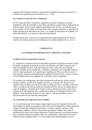principio fueron testigos oculares y ministros de la palabra" para que conozcamos "la
verdad" de las palabras que nos enseñan (cf. Lc., 1,2-4).

Los restantes escritos del Nuevo Testamento

20. El Canon del Nuevo Testamento, además de los cuatro Evangelios, contiene
también las cartas de San Pablo y otros libros apostólicos escritos bajo la inspiración del
Espíritu Santo, con los cuales, según la sabia disposición de Dios, se confirma todo lo
que se refiere a Cristo Señor, se declara más y más su genuina doctrina, se manifiesta el
poder salvador de la obra divina de Cristo, y se cuentan los principios de la Iglesia y su
admirable difusión, y se anuncia su gloriosa consumación.

El Señor Jesús, pues, estuvo con los Apóstoles como había prometido y les envió el
Espíritu Consolador, para que los introdujera en la verdad completa (cf. Jn., 16,13).



                                     CAPÍTULO VI

           LA SAGRADA ESCRITURA EN LA VIDA DE LA IGLESIA


La Iglesia venera las Sagradas Escrituras

21. la Iglesia ha venerado siempre las Sagradas Escrituras al igual que el mismo Cuerpo
del Señor, no dejando de tomar de la mesa y de distribuir a los fieles el pan de vida,
tanto de la palabra de Dios como del Cuerpo de Cristo, sobre todo en la Sagrada
Liturgia. Siempre las ha considerado y considera, juntamente con la Sagrada Tradición,
como la regla suprema de su fe, puesto que, inspiradas por Dios y escritas de una vez
para siempre, comunican inmutablemente la palabra del mismo Dios, y hacen resonar la
voz del Espíritu Santo en las palabras de los Profetas y de los Apóstoles.

Es necesario, por consiguiente, que toda la predicación eclesiástica, como la misma
religión cristiana, se nutra de la Sagrada Escritura, y se rija por ella. Porque en los
sagrados libros el Padre que está en los cielos se dirige con amor a sus hijos y habla con
ellos; y es tanta la eficacia que radica en la palabra de Dios, que es, en verdad, apoyo y
vigor de la Iglesia, y fortaleza de la fe para sus hijos, alimento del alma, fuente pura y
perenne de la vida espiritual. Muy a propósito se aplican a la Sagrada Escritura estas
palabras: "Pues la palabra de Dios es viva y eficaz", "que puede edificar y dar la
herencia a todos los que han sido santificados".

Se recomiendan las traducciones bien cuidadas

22. Es conveniente que los cristianos tengan amplio acceso ala Sagrada Escritura. Por
ello la Iglesia ya desde sus principios, tomó como suya la antiquísima versión griega del
Antiguo Testamento, llamada de los Setenta, y conserva siempre con honor otras
traducciones orientales y latinas, sobre todo la que llaman Vulgata. Pero como la
palabra de Dios debe estar siempre disponible, la Iglesia procura, con solicitud materna,
que se redacten traducciones aptas y fieles en varias lenguas, sobre todo de los textos
primitivos de los sagrados libros. Y si estas traducciones, oportunamente y con el
 