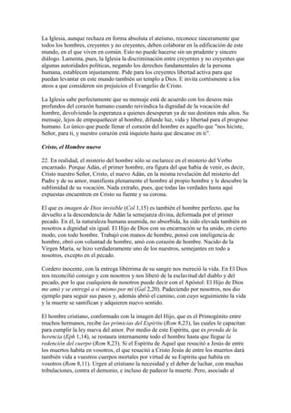 La Iglesia, aunque rechaza en forma absoluta el ateísmo, reconoce sinceramente que
todos los hombres, creyentes y no creyentes, deben colaborar en la edificación de este
mundo, en el que viven en común. Esto no puede hacerse sin un prudente y sincero
diálogo. Lamenta, pues, la Iglesia la discriminación entre creyentes y no creyentes que
algunas autoridades políticas, negando los derechos fundamentales de la persona
humana, establecen injustamente. Pide para los creyentes libertad activa para que
puedan levantar en este mundo también un templo a Dios. E invita cortésmente a los
ateos a que consideren sin prejuicios el Evangelio de Cristo.

La Iglesia sabe perfectamente que su mensaje está de acuerdo con los deseos más
profundos del corazón humano cuando reivindica la dignidad de la vocación del
hombre, devolviendo la esperanza a quienes desesperan ya de sus destinos más altos. Su
mensaje, lejos de empequeñecer al hombre, difunde luz, vida y libertad para el progreso
humano. Lo único que puede llenar el corazón del hombre es aquello que "nos hiciste,
Señor, para ti, y nuestro corazón está inquieto hasta que descanse en ti".

Cristo, el Hombre nuevo

22. En realidad, el misterio del hombre sólo se esclarece en el misterio del Verbo
encarnado. Porque Adán, el primer hombre, era figura del que había de venir, es decir,
Cristo nuestro Señor, Cristo, el nuevo Adán, en la misma revelación del misterio del
Padre y de su amor, manifiesta plenamente el hombre al propio hombre y le descubre la
sublimidad de su vocación. Nada extraño, pues, que todas las verdades hasta aquí
expuestas encuentren en Cristo su fuente y su corona.

El que es imagen de Dios invisible (Col 1,15) es también el hombre perfecto, que ha
devuelto a la descendencia de Adán la semejanza divina, deformada por el primer
pecado. En él, la naturaleza humana asumida, no absorbida, ha sido elevada también en
nosotros a dignidad sin igual. El Hijo de Dios con su encarnación se ha unido, en cierto
modo, con todo hombre. Trabajó con manos de hombre, pensó con inteligencia de
hombre, obró con voluntad de hombre, amó con corazón de hombre. Nacido de la
Virgen María, se hizo verdaderamente uno de los nuestros, semejantes en todo a
nosotros, excepto en el pecado.

Cordero inocente, con la entrega libérrima de su sangre nos mereció la vida. En El Dios
nos reconcilió consigo y con nosotros y nos liberó de la esclavitud del diablo y del
pecado, por lo que cualquiera de nosotros puede decir con el Apóstol: El Hijo de Dios
me amó y se entregó a sí mismo por mí (Gal 2,20). Padeciendo por nosotros, nos dio
ejemplo para seguir sus pasos y, además abrió el camino, con cuyo seguimiento la vida
y la muerte se santifican y adquieren nuevo sentido.

El hombre cristiano, conformado con la imagen del Hijo, que es el Primogénito entre
muchos hermanos, recibe las primicias del Espíritu (Rom 8,23), las cuales le capacitan
para cumplir la ley nueva del amor. Por medio de este Espíritu, que es prenda de la
herencia (Eph 1,14), se restaura internamente todo el hombre hasta que llegue la
redención del cuerpo (Rom 8,23). Si el Espíritu de Aquel que resucitó a Jesús de entre
los muertos habita en vosotros, el que resucitó a Cristo Jesús de entre los muertos dará
también vida a vuestros cuerpos mortales por virtud de su Espíritu que habita en
vosotros (Rom 8,11). Urgen al cristiano la necesidad y el deber de luchar, con muchas
tribulaciones, contra el demonio, e incluso de padecer la muerte. Pero, asociado al
 
