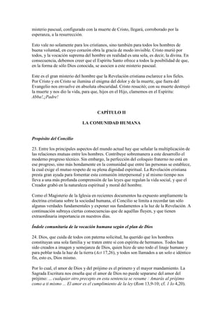 misterio pascual, configurado con la muerte de Cristo, llegará, corroborado por la
esperanza, a la resurrección.

Esto vale no solamente para los cristianos, sino también para todos los hombres de
buena voluntad, en cuyo corazón obra la gracia de modo invisible. Cristo murió por
todos, y la vocación suprema del hombre en realidad es una sola, es decir, la divina. En
consecuencia, debemos creer que el Espíritu Santo ofrece a todos la posibilidad de que,
en la forma de sólo Dios conocida, se asocien a este misterio pascual.

Este es el gran misterio del hombre que la Revelación cristiana esclarece a los fieles.
Por Cristo y en Cristo se ilumina el enigma del dolor y de la muerte, que fuera del
Evangelio nos envuelve en absoluta obscuridad. Cristo resucitó; con su muerte destruyó
la muerte y nos dio la vida, para que, hijos en el Hijo, clamemos en el Espíritu:
Abba!,¡Padre!


                                     CAPÍTULO II

                            LA COMUNIDAD HUMANA


Propósito del Concilio

23. Entre los principales aspectos del mundo actual hay que señalar la multiplicación de
las relaciones mutuas entre los hombres. Contribuye sobremanera a este desarrollo el
moderno progreso técnico. Sin embargo, la perfección del coloquio fraterno no está en
ese progreso, sino más hondamente en la comunidad que entre las personas se establece,
la cual exige el mutuo respeto de su plena dignidad espiritual. La Revelación cristiana
presta gran ayuda para fomentar esta comunión interpersonal y al mismo tiempo nos
lleva a una más profunda comprensión de las leyes que regulan la vida social, y que el
Creador grabó en la naturaleza espiritual y moral del hombre.

Como el Magisterio de la Iglesia en recientes documentos ha expuesto ampliamente la
doctrina cristiana sobre la sociedad humana, el Concilio se limita a recordar tan sólo
algunas verdades fundamentales y exponer sus fundamentos a la luz de la Revelación. A
continuación subraya ciertas consecuencias que de aquéllas fluyen, y que tienen
extraordinaria importancia en nuestros días.

Índole comunitaria de la vocación humana según el plan de Dios

24. Dios, que cuida de todos con paterna solicitud, ha querido que los hombres
constituyan una sola familia y se traten entre sí con espíritu de hermanos. Todos han
sido creados a imagen y semejanza de Dios, quien hizo de uno todo el linaje humano y
para poblar toda la haz de la tierra (Act 17,26), y todos son llamados a un solo e idéntico
fin, esto es, Dios mismo.

Por lo cual, el amor de Dios y del prójimo es el primero y el mayor mandamiento. La
Sagrada Escritura nos enseña que el amor de Dios no puede separarse del amor del
prójimo: ... cualquier otro precepto en esta sentencia se resume : Amarás al prójimo
como a ti mismo ... El amor es el cumplimiento de la ley (Rom 13,9-10; cf. 1 Io 4,20).
 