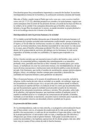 Esta doctrina posee hoy extraordinaria importancia a causa de dos hechos: la creciente
interdependencia mutua de los hombres y la unificación asimismo creciente del mundo.

Más aún, el Señor, cuando ruega al Padre que todos sean uno, como nosotros también
somos uno (Io 17,21-22), abriendo perspectivas cerradas a la razón humana, sugiere una
cierta semejanza entre la unión de las personas divinas y la unión de los hijos de Dios en
la verdad y en la caridad. Esta semejanza demuestra que el hombre, única criatura
terrestre a la que Dios ha amado por sí mismo, no puede encontrar su propia plenitud si
no es en la entrega sincera de sí mismo a los demás.

Interdependencia entre la persona humana y la sociedad

25. La índole social del hombre demuestra que el desarrollo de la persona humana y el
crecimiento de la propia sociedad están mutuamente condicionados. porque el principio,
el sujeto y el fin de todas las instituciones sociales es y debe ser la persona humana, la
cual, por su misma naturaleza, tiene absoluta necesidad de la vida social. La vida social
no es, pues, para el hombre sobrecarga accidental. Por ello, a través del trato con los
demás, de la reciprocidad de servicios, del diálogo con los hermanos, la vida social
engrandece al hombre en todas sus cualidades y le capacita para responder a su
vocación.

De los vínculos sociales que son necesarios para el cultivo del hombre, unos, como la
familia y la comunidad política, responden más inmediatamente a su naturaleza
profunda; otros, proceden más bien de su libre voluntad. En nuestra época, por varias
causas, se multiplican sin cesar las conexiones mutuas y las interdependencias; de aquí
nacen diversas asociaciones e instituciones tanto de derecho público como de derecho
privado. Este fenómeno, que recibe el nombre de socialización, aunque encierra algunos
peligros, ofrece, sin embargo, muchas ventajas para consolidar y desarrollar las
cualidades de la persona humana y para garantizar sus derechos.

Mas si la persona humana, en lo tocante al cumplimiento de su vocación, incluida la
religiosa, recibe mucho de esta vida en sociedad, no se puede, sin embargo, negar que
las circunstancias sociales en que vive y en que está como inmersa desde su infancia,
con frecuencia le apartan del bien y le inducen al mal. Es cierto que las perturbaciones
que tan frecuentemente agitan la realidad social proceden en parte de las tensiones
propias de las estructuras económicas, políticas y sociales. Pero proceden, sobre todo,
de la soberbia y del egoísmo humanos, que trastornan también el ambiente social. Y
cuando la realidad social se ve viciada por las consecuencias del pecado, el hombre,
inclinado ya al mal desde su nacimiento, encuentra nuevos estímulos para el pecado, los
cuales sólo pueden vencerse con denodado esfuerzo ayudado por la gracia.

La promoción del bien común

26. La interdependencia, cada vez más estrecha, y su progresiva universalización hacen
que el bien común -esto es, el conjunto de condiciones de la vida social que hacen
posible a las asociaciones y a cada uno de sus miembros el logro más pleno y más fácil
de la propia perfección- se universalice cada vez más, e implique por ello derechos y
obligaciones que miran a todo el género humano. Todo grupo social debe tener en
cuanta las necesidades y las legítimas aspiraciones de los demás grupos; más aún, debe
tener muy en cuanta el bien común de toda la familia humana.
 