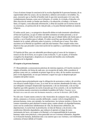 Crece al mismo tiempo la conciencia de la excelsa dignidad de la persona humana, de su
superioridad sobre las cosas y de sus derechos y deberes universales e inviolables. Es,
pues, necesario que se facilite al hombre todo lo que éste necesita para vivir una vida
verdaderamente humana, como son el alimento, el vestido, la vivienda, el derecho a la
libre elección de estado ya fundar una familia, a la educación, al trabajo, a la buena
fama, al respeto, a una adecuada información, a obrar de acuerdo con la norma recta de
su conciencia, a la protección de la vida privada y a la justa libertad también en materia
religiosa.

El orden social, pues, y su progresivo desarrollo deben en todo momento subordinarse
al bien de la persona, ya que el orden real debe someterse al orden personal, y no al
contrario. El propio Señor lo advirtió cuando dijo que el sábado había sido hecho para el
hombre, y no el hombre para el sábado. El orden social hay que desarrollarlo a diario,
fundarlo en la verdad, edificarlo sobre la justicia, vivificarlo por el amor. Pero debe
encontrar en la libertad un equilibrio cada día más humano. Para cumplir todos estos
objetivos hay que proceder a una renovación de los espíritus y a profundas reformas de
la sociedad.

El Espíritu de Dios, que con admirable providencia guía el curso de los tiempos y
renueva la faz de la tierra, no es ajeno a esta evolución. Y, por su parte, el fermento
evangélico ha despertado y despierta en el corazón del hombre esta irrefrenable
exigencia de la dignidad.

El respeto a la persona humana

27. Descendiendo a consecuencias prácticas de máxima urgencia, el Concilio inculca el
respeto al hombre, de forma de cada uno, sin excepción de nadie, debe considerar al
prójimo como otro yo, cuidando en primer lugar de su vida y de los medios necesarios
para vivirla dignamente, no sea que imitemos a aquel rico que se despreocupó por
completo del pobre Lázaro.

En nuestra época principalmente urge la obligación de acercarnos a todos y de servirlos
con eficacia cuando llegue el caso, ya se trate de ese anciano abandonado de todos, o de
ese trabajador extranjero despreciado injustamente, o de ese desterrado, o de ese hijo
ilegítimo que debe aguantar sin razón el pecado que él no cometió, o de ese hambriento
que recrimina nuestra conciencia recordando la palabra del Señor: Cuantas veces
hicisteis eso a uno de estos mis hermanos menores, a mi me lo hicisteis. (Mt 25,40).

No sólo esto. Cuanto atenta contra la vida -homicidios de cualquier clase, genocidios,
aborto, eutanasia y el mismo suicidio deliberado-; cuanto viola la integridad de la
persona humana, como, por ejemplo, las mutilaciones, las torturas morales o físicas, los
conatos sistemáticos para dominar la mente ajena; cuanto ofende a la dignidad humana,
como son las condiciones infrahumanas de vida, las detenciones arbitrarias, las
deportaciones, la esclavitud, la prostitución, la trata de blancas y de jóvenes; o las
condiciones laborales degradantes, que reducen al operario al rango de mero
instrumento de lucro, sin respeto a la libertad y a la responsabilidad de la persona
humana: todas estas prácticas y otras parecidas son en sí mismas infamantes, degradan
la civilización humana, deshonran más a sus autores que a sus víctimas y son totalmente
contrarias al honor debido al Creador.
 