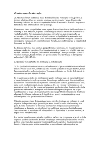 Respeto y amor a los adversarios

28. Quienes sienten u obran de modo distinto al nuestro en materia social, política e
incluso religiosa, deben ser también objeto de nuestro respeto y amor. Cuanto más
humana y caritativa sea nuestra comprensión íntima de su manera de sentir, mayor será
la facilidad para establecer con ellos el diálogo.

Esta caridad y esta benignidad en modo alguno deben convertirse en indiferencia ante la
verdad y el bien. Más aún, la propia caridad exige el anuncio a todos los hombres de la
verdad saludable. Pero es necesario distinguir entre el error, que siempre debe ser
rechazado, y el hombre que yerra, el cual conserva la dignidad de la persona incluso
cuando está desviado por ideas falsas o insuficientes en materia religiosa. Dios es el
único juez y escrutador del corazón humano. Por ello, nos prohíbe juzgar la culpabilidad
interna de los demás.

La doctrina de Cristo pide también que perdonemos las injurias. El precepto del amor se
extiende a todos los enemigos. Es el mandamiento de la Nueva Ley: «Habéis oído que
se dijo: "Amarás a tu prójimo y aborrecerás a tu enemigo". Pero yo os digo : "Amad a
vuestros enemigos, haced el bien a los que os odian y orad por lo que os persiguen y
calumnian"» (Mt 5,43-44).

La igualdad esencial entre los hombres y la justicia social

29. La igualdad fundamental entre todos los hombres exige un reconocimiento cada vez
mayor. Porque todos ellos, dotados de alma racional y creados a imagen de Dios, tienen
la misma naturaleza y el mismo origen. Y porque, redimidos por Cristo, disfrutan de la
misma vocación y de idéntico destino.

Es evidente que no todos los hombres son iguales en lo que toca a la capacidad física y
a las cualidades intelectuales y morales. Sin embargo, toda forma de discriminación en
los derechos fundamentales de la persona, ya sea social o cultural, por motivos de sexo,
raza, color, condición social, lengua o religión, debe ser vencida y eliminada por ser
contraria al plan divino. En verdad, es lamentable que los derechos fundamentales de la
persona no estén todavía protegidos en la forma debida por todas partes. Es lo que
sucede cuando se niega a la mujer el derecho de escoger libremente esposo y de abrazar
el estado de vida que prefiera o se le impide tener acceso a una educación y a una
cultura iguales a las que se conceden al hombre.

Más aún, aunque existen desigualdades justas entre los hombres, sin embargo, la igual
dignidad de la persona exige que se llegue a una situación social más humana y más
justa. Resulta escandaloso el hecho de las excesivas desigualdades económicas y
sociales que se dan entre los miembros y los pueblos de una misma familia humana.
Son contrarias a la justicia social, a la equidad, a la dignidad de la persona humana y a
la paz social e internacional.

Las instituciones humanas, privadas o públicas, esfuércense por ponerse al servicio de la
dignidad y del fin del hombre. Luchen con energía contra cualquier esclavitud social o
política y respeten, bajo cualquier régimen político, los derechos fundamentales del
hombre. Más aún, estas instituciones deben ir respondiendo cada vez más a las
 