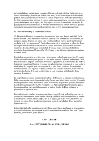 de los ciudadanos participa con verdadera libertad en la vida pública. Debe tenerse en
cuenta, sin embargo, la situación real de cada país y el necesario vigor de la autoridad
pública. Para que todos los ciudadanos se sientan impulsados a participar en la vida de
los diferentes grupos de integran el cuerpo social, es necesario que encuentren en dichos
grupos valores que los atraigan y los dispongan a ponerse al servicio de los demás. Se
puede pensar con toda razón que el porvenir de la humanidad está en manos de quienes
sepan dar a las generaciones venideras razones para vivir y razones para esperar.

El Verbo encarnado y la solidaridad humana

32. Dios creó al hombre no para vivir aisladamente, sino para formar sociedad. De la
misma manera, Dios "ha querido santificar y salvar a los hombres no aisladamente, sin
conexión alguna de unos con otros, sino constituyendo un pueblo que le confesara en
verdad y le sirviera santamente". Desde el comienzo de la historia de la salvación, Dios
ha elegido a los hombres no solamente en cuanto individuos, sino también a cuanto
miembros de una determinada comunidad. A los que eligió Dios manifestando su
propósito, denominó pueblo suyo (Ex 3,7-12), con el que además estableció un pacto en
el monte Sinaí.

Esta índole comunitaria se perfecciona y se consuma en la obra de Jesucristo. El propio
Verbo encarnado quiso participar de la vida social humana. Asistió a las bodas de Caná,
bajó a la casa de Zaqueo, comió con publicanos y pecadores. Reveló el amor del Padre y
la excelsa vocación del hombre evocando las relaciones más comunes de la vida social y
sirviéndose del lenguaje y de las imágenes de la vida diaria corriente. Sometiéndose
voluntariamente a las leyes de su patria, santificó los vínculos humanos, sobre todo los
de la familia, fuente de la vida social. Eligió la vida propia de un trabajador de su
tiempo y de su tierra.

En su predicación mandó claramente a los hijos de Dios que se trataran como hermanos.
Pidió en su oración que todos sus discípulos fuesen uno. Más todavía, se ofreció hasta la
muerte por todos, como Redentor de todos. Nadie tiene mayor amor que este de dar uno
la vida por sus amigos (Io 15,13). Y ordenó a los Apóstoles predicar a todas las gentes
la nueva angélica, para que la humanidad se hiciera familia de Dios, en la que la
plenitud de la ley sea el amor.

Primogénito entre muchos hermanos, constituye, con el don de su Espíritu, una nueva
comunidad fraterna entre todos los que con fe y caridad le reciben después de su muerte
y resurrección, esto es, en su Cuerpo, que es la Iglesia, en la que todos, miembros los
unos de los otros, deben ayudarse mutuamente según la variedad de dones que se les
hayan conferido.

Esta solidaridad debe aumentarse siempre hasta aquel día en que llegue su consumación
y en que los hombres, salvador por la gracia, como familia amada de Dios y de Cristo
hermano, darán a Dios gloria perfecta.


                                   CAPÍTULO III:

                   LA ACTIVIDAD HUMANA EN EL MUNDO
 
