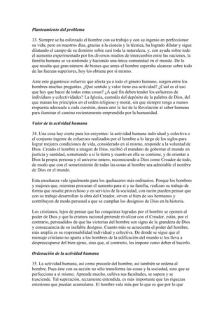 Planteamiento del problema

33. Siempre se ha esforzado el hombre con su trabajo y con su ingenio en perfeccionar
su vida; pero en nuestros días, gracias a la ciencia y la técnica, ha logrado dilatar y sigue
dilatando el campo de su dominio sobre casi toda la naturaleza, y, con ayuda sobre todo
el aumento experimentado por los diversos medios de intercambio entre las naciones, la
familia humana se va sintiendo y haciendo una única comunidad en el mundo. De lo
que resulta que gran número de bienes que antes el hombre esperaba alcanzar sobre todo
de las fuerzas superiores, hoy los obtiene por sí mismo.

Ante este gigantesco esfuerzo que afecta ya a todo el género humano, surgen entre los
hombres muchas preguntas. ¿Qué sentido y valor tiene esa actividad? ¿Cuál es el uso
que hay que hacer de todas estas cosas? ¿A qué fin deben tender los esfuerzos de
individuos y colectividades? La Iglesia, custodio del depósito de la palabra de Dios, del
que manan los principios en el orden religioso y moral, sin que siempre tenga a manos
respuesta adecuada a cada cuestión, desea unir la luz de la Revelación al saber humano
para iluminar el camino recientemente emprendido por la humanidad.

Valor de la actividad humana

34. Una cosa hay cierta para los creyentes: la actividad humana individual y colectiva o
el conjunto ingente de esfuerzos realizados por el hombre a lo largo de los siglos para
lograr mejores condiciones de vida, considerado en sí mismo, responde a la voluntad de
Dios. Creado el hombre a imagen de Dios, recibió el mandato de gobernar el mundo en
justicia y santidad, sometiendo a sí la tierra y cuanto en ella se contiene, y de orientar a
Dios la propia persona y el universo entero, reconociendo a Dios como Creador de todo,
de modo que con el sometimiento de todas las cosas al hombre sea admirable el nombre
de Dios en el mundo.

Esta enseñanza vale igualmente para los quehaceres más ordinarios. Porque los hombres
y mujeres que, mientras procuran el sustento para sí y su familia, realizan su trabajo de
forma que resulte provechoso y en servicio de la sociedad, con razón pueden pensar que
con su trabajo desarrollan la obra del Creador, sirven al bien de sus hermanos y
contribuyen de modo personal a que se cumplan los designios de Dios en la historia.

Los cristianos, lejos de pensar que las conquistas logradas por el hombre se oponen al
poder de Dios y que la criatura racional pretende rivalizar con el Creador, están, por el
contrario, persuadidos de que las victorias del hombre son signo de la grandeza de Dios
y consecuencia de su inefable designio. Cuanto más se acrecienta el poder del hombre,
más amplia es su responsabilidad individual y colectiva. De donde se sigue que el
mensaje cristiano no aparta a los hombres de la edificación del mundo si los lleva a
despreocuparse del bien ajeno, sino que, al contrario, les impone como deber el hacerlo.

Ordenación de la actividad humana

35. La actividad humana, así como procede del hombre, así también se ordena al
hombre. Pues éste con su acción no sólo transforma las cosas y la sociedad, sino que se
perfecciona a sí mismo. Aprende mucho, cultiva sus facultades, se supera y se
trasciende. Tal superación, rectamente entendida, es más importante que las riquezas
exteriores que puedan acumularse. El hombre vale más por lo que es que por lo que
 