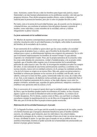tiene. Asimismo, cuanto llevan a cabo los hombres para lograr más justicia, mayor
fraternidad y un más humano planteamiento en los problemas sociales, vale más que los
progresos técnicos. Pues dichos progresos pueden ofrecer, como si dijéramos, el
material para la promoción humana, pero por sí solos no pueden llevarla a cabo.

Por tanto, está es la norma de la actividad humana: que, de acuerdo con los designios y
voluntad divinos, sea conforme al auténtico bien del género humano y permita al
hombre, como individuo y como miembro de la sociedad, cultivar y realizar
íntegramente su plena vocación.

La justa autonomía de la realidad terrena

36. Muchos de nuestros contemporáneos parecen temer que, por una excesivamente
estrecha vinculación entre la actividad humana y la religión, sufra trabas la autonomía
del hombre, de la sociedad o de la ciencia.

Si por autonomía de la realidad se quiere decir que las cosas creadas y la sociedad
misma gozan de propias leyes y valores, que el hombre ha de descubrir, emplear y
ordenar poco a poco, es absolutamente legítima esta exigencia de autonomía. No es sólo
que la reclamen imperiosamente los hombres de nuestro tiempo. Es que además
responde a la voluntad del Creador. Pues, por la propia naturaleza de la creación, todas
las cosas están dotadas de consistencia, verdad y bondad propias y de un propio orden
regulado, que el hombre debe respetar con el reconocimiento de la metodología
particular de cada ciencia o arte. Por ello, la investigación metódica en todos los campos
del saber, si está realizada de una forma auténticamente científica y conforme a las
normas morales, nunca será en realidad contraria a la fe, porque las realidades profanas
y las de la fe tienen su origen en un mismo Dios. Más aún, quien con perseverancia y
humildad se esfuerza por penetrar en los secretos de la realidad, está llevado, aun sin
saberlo, como por la mano de Dios, quien, sosteniendo todas las cosas, da a todas ellas
el ser. Son, a este respecto, de deplorar ciertas actitudes que, por no comprender bien el
sentido de la legítima autonomía de la ciencia, se han dado algunas veces entre los
propios cristianos; actitudes que, seguidas de agrias polémicas, indujeron a muchos a
establecer una oposición entre la ciencia y la fe.

Pero si autonomía de lo temporal quiere decir que la realidad creada es independiente
de Dios y que los hombres pueden usarla sin referencia al Creador, no hay creyente
alguno a quien se le oculte la falsedad envuelta en tales palabras. La criatura sin el
Creador desaparece. Por lo demás, cuantos creen en Dios, sea cual fuere su religión,
escucharon siempre la manifestación de la voz de Dios en el lenguaje de la creación.
Más aún, por el olvido de Dios la propia criatura queda oscurecida.

Deformación de la actividad humana por el pecado

37. La Sagrada Escritura, con la que está de acuerdo la experiencia de los siglos, enseña
a la familia humana que el progreso altamente beneficioso para el hombre también
encierra, sin embargo, gran tentación, pues los individuos y las colectividades,
subvertida la jerarquía de los valores y mezclado el bien con el mal, no miran más que a
lo suyo, olvidando lo ajeno. Lo que hace que el mundo no sea ya ámbito de una
auténtica fraternidad, mientras el poder acrecido de la humanidad está amenazando con
destruir al propio género humano.
 