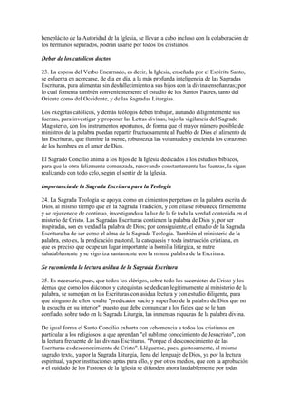 beneplácito de la Autoridad de la Iglesia, se llevan a cabo incluso con la colaboración de
los hermanos separados, podrán usarse por todos los cristianos.

Deber de los católicos doctos

23. La esposa del Verbo Encarnado, es decir, la Iglesia, enseñada por el Espíritu Santo,
se esfuerza en acercarse, de día en día, a la más profunda inteligencia de las Sagradas
Escrituras, para alimentar sin desfallecimiento a sus hijos con la divina enseñanzas; por
lo cual fomenta también convenientemente el estudio de los Santos Padres, tanto del
Oriente como del Occidente, y de las Sagradas Liturgias.

Los exegetas católicos, y demás teólogos deben trabajar, aunando diligentemente sus
fuerzas, para investigar y proponer las Letras divinas, bajo la vigilancia del Sagrado
Magisterio, con los instrumentos oportunos, de forma que el mayor número posible de
ministros de la palabra puedan repartir fructuosamente al Pueblo de Dios el alimento de
las Escrituras, que ilumine la mente, robustezca las voluntades y encienda los corazones
de los hombres en el amor de Dios.

El Sagrado Concilio anima a los hijos de la Iglesia dedicados a los estudios bíblicos,
para que la obra felizmente comenzada, renovando constantemente las fuerzas, la sigan
realizando con todo celo, según el sentir de la Iglesia.

Importancia de la Sagrada Escritura para la Teología

24. La Sagrada Teología se apoya, como en cimientos perpetuos en la palabra escrita de
Dios, al mismo tiempo que en la Sagrada Tradición, y con ella se robustece firmemente
y se rejuvenece de continuo, investigando a la luz de la fe toda la verdad contenida en el
misterio de Cristo. Las Sagradas Escrituras contienen la palabra de Dios y, por ser
inspiradas, son en verdad la palabra de Dios; por consiguiente, el estudio de la Sagrada
Escritura ha de ser como el alma de la Sagrada Teología. También el ministerio de la
palabra, esto es, la predicación pastoral, la catequesis y toda instrucción cristiana, en
que es preciso que ocupe un lugar importante la homilía litúrgica, se nutre
saludablemente y se vigoriza santamente con la misma palabra de la Escritura.

Se recomienda la lectura asidua de la Sagrada Escritura

25. Es necesario, pues, que todos los clérigos, sobre todo los sacerdotes de Cristo y los
demás que como los diáconos y catequistas se dedican legítimamente al ministerio de la
palabra, se sumerjan en las Escrituras con asidua lectura y con estudio diligente, para
que ninguno de ellos resulte "predicador vacío y superfluo de la palabra de Dios que no
la escucha en su interior", puesto que debe comunicar a los fieles que se le han
confiado, sobre todo en la Sagrada Liturgia, las inmensas riquezas de la palabra divina.

De igual forma el Santo Concilio exhorta con vehemencia a todos los cristianos en
particular a los religiosos, a que aprendan "el sublime conocimiento de Jesucristo", con
la lectura frecuente de las divinas Escrituras. "Porque el desconocimiento de las
Escrituras es desconocimiento de Cristo". Lléguense, pues, gustosamente, al mismo
sagrado texto, ya por la Sagrada Liturgia, llena del lenguaje de Dios, ya por la lectura
espiritual, ya por instituciones aptas para ello, y por otros medios, que con la aprobación
o el cuidado de los Pastores de la Iglesia se difunden ahora laudablemente por todas
 