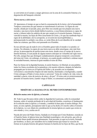 se convierten en el cuerpo y sangre gloriosos con la cena de la comunión fraterna y la
degustación del banquete celestial.

Tierra nueva y cielo nuevo

39. Ignoramos el tiempo en que se hará la consumación de la tierra y de la humanidad.
Tampoco conocemos de qué manera se transformará el universo. La figura de este
mundo, afeada por el pecado, pasa, pero Dios nos enseña que nos prepara una nueva
morada y una nueva tierra donde habita la justicia, y cuya bienaventuranza es capaz de
saciar y rebasar todos los anhelos de paz que surgen en el corazón humano. Entonces,
vencida la muerte, los hijos de Dios resucitarán en Cristo, y lo que fue sembrado bajo el
signo de la debilidad y de la corrupción, se revestirá de incorruptibilidad, y,
permaneciendo la caridad y sus obras, se verán libres de la servidumbre de la vanidad
todas las criaturas, que Dios creó pensando en el hombre.

Se nos advierte que de nada le sirve al hombre ganar todo el mundo si se pierde a sí
mismo. No obstante, la espera de una tierra nueva no debe amortiguar, sino más bien
aliviar, la preocupación de perfeccionar esta tierra, donde crece el cuerpo de la nueva
familia humana, el cual puede de alguna manera anticipar un vislumbre del siglo nuevo.
Por ello, aunque hay que distinguir cuidadosamente progreso temporal y crecimiento
del reino de Cristo, sin embargo, el primero, en cuanto puede contribuir a ordenar mejor
la sociedad humana, interesa en gran medida al reino de Dios.

Pues los bienes de la dignidad humana, la unión fraterna y la libertad; en una palabra,
todos los frutos excelentes de la naturaleza y de nuestro esfuerzo, después de haberlos
propagado por la tierra en el Espíritu del Señor y de acuerdo con su mandato,
volveremos a encontrarlos limpios de toda mancha, iluminados y trasfigurados, cuando
Cristo entregue al Padre el reino eterno y universal: "reino de verdad y de vida; reino de
santidad y gracia; reino de justicia, de amor y de paz". El reino está ya misteriosamente
presente en nuestra tierra; cuando venga el Señor, se consumará su perfección.


                                    CAPÍTULO IV

        MISIÓN DE LA IGLESIA EN EL MUNDO CONTEMPORÁNEO

Relación mutua entre la Iglesia y el mundo

40. Todo lo que llevamos dicho sobre la dignidad de la persona, sobre la comunidad
humana, sobre el sentido profundo de la actividad del hombre, constituye el fundamento
de la relación entre la Iglesia y el mundo, y también la base para el mutuo diálogo. Por
tanto, en este capítulo, presupuesto todo lo que ya ha dicho el Concilio sobre el misterio
de la Iglesia, va a ser objeto de consideración la misma Iglesia en cuanto que existe en
este mundo y vive y actúa con él.

Nacida del amor del Padre Eterno, fundada en el tiempo por Cristo Redentor, reunida en
el Espíritu Santo, la Iglesia tiene una finalidad escatológica y de salvación, que sólo en
el mundo futuro podrá alcanzar plenamente. Está presente ya aquí en la tierra, formada
por hombres, es decir, por miembros de la ciudad terrena que tienen la vocación de
formar en la propia historia del género humano la familia de los hijos de Dios, que ha de
 