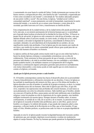 ir aumentando sin cesar hasta la venida del Señor. Unida ciertamente por razones de los
bienes eternos y enriquecida por ellos, esta familia ha sido "constituida y organizada por
Cristo como sociedad en este mundo" y está dotada de "los medios adecuados propios
de una unión visible y social". De esta forma, la Iglesia, "entidad social visible y
comunidad espiritual", avanza juntamente con toda la humanidad, experimenta la suerte
terrena del mundo, y su razón de ser es actuar como fermento y como alma de la
sociedad, que debe renovarse en Cristo y transformarse en familia de Dios.

Esta compenetración de la ciudad terrena y de la ciudad eterna sólo puede percibirse por
la fe; más aún, es un misterio permanente de la historia humana que se ve perturbado
por el pecado hasta la plena revelación de la claridad de los hijos de Dios. Al buscar su
propio fin de salvación, la Iglesia no sólo comunica la vida divina al hombre, sino que
además difunde sobre el universo mundo, en cierto modo, el reflejo de su luz, sobre
todo curando y elevando la dignidad de la persona, consolidando la firmeza de la
sociedad y dotando a la actividad diaria de la humanidad de un sentido y de una
significación mucho más profundos. Cree la Iglesia que de esta manera, por medio de
sus hijos y por medio de su entera comunidad, puede ofrecer gran ayuda para dar un
sentido más humano al hombre a su historia.

La Iglesia católica de buen grado estima mucho todo lo que en este orden han hecho y
hacen las demás Iglesias cristianas o comunidades eclesiásticas con su obra de
colaboración. Tiene asimismo la firme persuasión de que el mundo, a través de las
personas individuales y de toda la sociedad humana, con sus cualidades y actividades,
puede ayudarla mucho y de múltiples maneras en la preparación del Evangelio.
Expónense a continuación algunos principios generales para promover acertadamente
este mutuo intercambio y esta mutua ayuda en todo aquello que en cierta manera es
común a la Iglesia y al mundo.

Ayuda que la Iglesia procura prestar a cada hombre

41. El hombre contemporáneo camina hoy hacia el desarrollo pleno de su personalidad
y hacia el descubrimiento y afirmación crecientes de sus derechos. Como a la Iglesia se
ha confiado la manifestación del misterio de Dios, que es el fin último del hombre, la
Iglesia descubre con ello al hombre el sentido de la propia existencia, es decir, la verdad
más profunda acerca del ser humano. Bien sabe la Iglesia que sólo Dios, al que ella
sirve, responde a las aspiraciones más profundas del corazón humano, el cual nunca se
sacia plenamente con solos los alimentos terrenos. Sabe también que el hombre, atraído
sin cesar por el Espíritu de Dios, nunca jamás será del todo indiferente ante el problema
religioso, como los prueban no sólo la experiencia de los siglos pasados, sino también
múltiples testimonios de nuestra época. Siempre deseará el hombre saber, al menos
confusamente, el sentido de su vida, de su acción y de su muerte. La presencia misma
de la Iglesia le recuerda al hombre tales problemas; pero es sólo Dios, quien creó al
hombre a su imagen y lo redimió del pecado, el que puede dar respuesta cabal a estas
preguntas, y ello por medio de la Revelación en su Hijo, que se hizo hombre. El que
sigue a Cristo, Hombre perfecto, se perfecciona cada vez más en su propia dignidad de
hombre.

Apoyada en esta fe, la Iglesia puede rescatar la dignidad humana del incesante cambio
de opiniones que, por ejemplo, deprimen excesivamente o exaltan sin moderación
alguna el cuerpo humano. No hay ley humana que pueda garantizar la dignidad personal
 