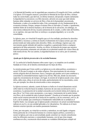 y la libertad del hombre con la seguridad que comunica el Evangelio de Cristo, confiado
a la Iglesia. El Evangelio enuncia y proclama la libertad de los hijos de Dios, rechaza
todas las esclavitudes, que derivan, en última instancia, del pecado; respeta santamente
la dignidad de la conciencia y su libre decisión; advierte sin cesar que todo talento
humano debe redundar en servicio de Dios y bien de la humanidad; encomienda,
finalmente, a todos a la caridad de todos. Esto corresponde a la ley fundamental de la
economía cristiana. Porque, aunque el mismo Dios es Salvador y Creador, e igualmente,
también Señor de la historia humana y de la historia de la salvación, sin embargo, en
esta misma ordenación divina, la justa autonomía de lo creado, y sobre todo del hombre,
no se suprime, sino que más bien se restituye a su propia dignidad y se ve en ella
consolidada.

La Iglesia, pues, en virtud del Evangelio que se le ha confiado, proclama los derechos
del hombre y reconoce y estima en mucho el dinamismo de la época actual, que está
promoviendo por todas partes tales derechos. Debe, sin embargo, lograrse que este
movimiento quede imbuido del espíritu evangélico y garantizado frente a cualquier
apariencia de falsa autonomía. Acecha, en efecto, la tentación de juzgar que nuestros
derechos personales solamente son salvados en su plenitud cuando nos vemos libres de
toda norma divina. Por ese camino, la dignidad humano no se salva; por el contrario,
perece.

Ayuda que la Iglesia procura dar a la sociedad humana

42. La unión de la familia humana cobra sumo vigor y se completa con la unidad,
fundada en Cristo, de la familia constituida por los hijos de Dios.

La misión propia que Cristo confió a su Iglesia no es de orden político, económico o
social. El fin que le asignó es de orden religioso. Pero precisamente de esta misma
misión religiosa derivan funciones, luces y energías que pueden servir para establecer y
consolidar la comunidad humana según la ley divina. Más aún, donde sea necesario,
según las circunstancias de tiempo y de lugar, la misión de la Iglesia puede crear, mejor
dicho, debe crear, obras al servicio de todos, particularmente de los necesitados, como
son, por ejemplo, las obras de misericordia u otras semejantes.

La Iglesia reconoce, además, cuanto de bueno se halla en el actual dinamismo social:
sobre todo la evolución hacia la unidad, el proceso de una sana socialización civil y
económica. La promoción de la unidad concuerda con la misión íntima de la Iglesia, ya
que ella es "en Cristo como sacramento, o sea signo e instrumento de la unión íntima
con Dios y de la unidad de todo el género humano". Enseña así al mundo que la genuina
unión social exterior procede de la unión de los espíritus y de los corazones, esto es, de
la fe y de la caridad, que constituyen el fundamento indisoluble de su unidad en el
Espíritu Santo. Las energías que la Iglesia puede comunicar a la actual sociedad humana
radican en esa fe y en esa caridad aplicadas a la vida práctica. No radican en el mero
dominio exterior ejercido con medios puramente humanos.

Como, por otra parte, en virtud de su misión y naturaleza, no está ligada a ninguna
forma particular de civilización humana ni a sistema alguno político, económico y
social, la Iglesia, por esta su universalidad, puede constituir un vínculo estrechísimo
entre las diferentes naciones y comunidades humanas, con tal que éstas tengan
confianza en ella y reconozcan efectivamente su verdadera libertad para cumplir tal
 