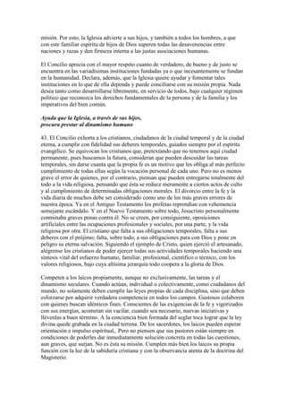 misión. Por esto, la Iglesia advierte a sus hijos, y también a todos los hombres, a que
con este familiar espíritu de hijos de Dios superen todas las desavenencias entre
naciones y razas y den firmeza interna a las justas asociaciones humanas.

El Concilio aprecia con el mayor respeto cuanto de verdadero, de bueno y de justo se
encuentra en las variadísimas instituciones fundadas ya o que incesantemente se fundan
en la humanidad. Declara, además, que la Iglesia quiere ayudar y fomentar tales
instituciones en lo que de ella dependa y puede conciliarse con su misión propia. Nada
desea tanto como desarrollarse libremente, en servicio de todos, bajo cualquier régimen
político que reconozca los derechos fundamentales de la persona y de la familia y los
imperativos del bien común.

Ayuda que la Iglesia, a través de sus hijos,
procura prestar al dinamismo humano

43. El Concilio exhorta a los cristianos, ciudadanos de la ciudad temporal y de la ciudad
eterna, a cumplir con fidelidad sus deberes temporales, guiados siempre por el espíritu
evangélico. Se equivocan los cristianos que, pretextando que no tenemos aquí ciudad
permanente, pues buscamos la futura, consideran que pueden descuidar las tareas
temporales, sin darse cuanta que la propia fe es un motivo que les obliga al más perfecto
cumplimiento de todas ellas según la vocación personal de cada uno. Pero no es menos
grave el error de quienes, por el contrario, piensan que pueden entregarse totalmente del
todo a la vida religiosa, pensando que ésta se reduce meramente a ciertos actos de culto
y al cumplimiento de determinadas obligaciones morales. El divorcio entre la fe y la
vida diaria de muchos debe ser considerado como uno de los más graves errores de
nuestra época. Ya en el Antiguo Testamento los profetas reprendían con vehemencia
semejante escándalo. Y en el Nuevo Testamento sobre todo, Jesucristo personalmente
conminaba graves penas contra él. No se creen, por consiguiente, oposiciones
artificiales entre las ocupaciones profesionales y sociales, por una parte, y la vida
religiosa por otra. El cristiano que falta a sus obligaciones temporales, falta a sus
deberes con el prójimo; falta, sobre todo, a sus obligaciones para con Dios y pone en
peligro su eterna salvación. Siguiendo el ejemplo de Cristo, quien ejerció el artesanado,
alégrense los cristianos de poder ejercer todas sus actividades temporales haciendo una
síntesis vital del esfuerzo humano, familiar, profesional, científico o técnico, con los
valores religiosos, bajo cuya altísima jerarquía todo coopera a la gloria de Dios.

Competen a los laicos propiamente, aunque no exclusivamente, las tareas y el
dinamismo seculares. Cuando actúan, individual o colectivamente, como ciudadanos del
mundo, no solamente deben cumplir las leyes propias de cada disciplina, sino que deben
esforzarse por adquirir verdadera competencia en todos los campos. Gustosos colaboren
con quienes buscan idénticos fines. Conscientes de las exigencias de la fe y vigorizados
con sus energías, acometan sin vacilar, cuando sea necesario, nuevas iniciativas y
llévenlas a buen término. A la conciencia bien formada del seglar toca lograr que la ley
divina quede grabada en la ciudad terrena. De los sacerdotes, los laicos pueden esperar
orientación e impulso espiritual,. Pero no piensen que sus pastores están siempre en
condiciones de poderles dar inmediatamente solución concreta en todas las cuestiones,
aun graves, que surjan. No es ésta su misión. Cumplen más bien los laicos su propia
función con la luz de la sabiduría cristiana y con la observancia atenta de la doctrina del
Magisterio.
 