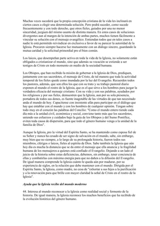 Muchas veces sucederá que la propia concepción cristiana de la vida les inclinará en
ciertos casos a elegir una determinada solución. Pero podrá suceder, como sucede
frecuentemente y con todo derecho, que otros fieles, guiados por una no menor
sinceridad, juzguen del mismo asunto de distinta manera. En estos casos de soluciones
divergentes aun al margen de la intención de ambas partes, muchos tienen fácilmente a
vincular su solución con el mensaje evangélico. Entiendan todos que en tales casos a
nadie le está permitido reivindicar en exclusiva a favor de su parecer la autoridad de la
Iglesia. Procuren siempre hacerse luz mutuamente con un diálogo sincero, guardando la
mutua caridad y la solicitud primordial pro el bien común.

Los laicos, que desempeñan parte activa en toda la vida de la Iglesia, no solamente están
obligados a cristianizar el mundo, sino que además su vocación se extiende a ser
testigos de Cristo en todo momento en medio de la sociedad humana.

Los Obispos, que han recibido la misión de gobernar a la Iglesia de Dios, prediquen,
juntamente con sus sacerdotes, el mensaje de Cristo, de tal manera que toda la actividad
temporal de los fieles quede como inundada por la luz del Evangelio. Recuerden todos
los pastores, además, que son ellos los que con su trato y su trabajo pastoral diario
exponen al mundo el rostro de la Iglesia, que es el que sirve a los hombres para juzgar la
verdadera eficacia del mensaje cristiano. Con su vida y con sus palabras, ayudados por
los religiosos y por sus fieles, demuestren que la Iglesia, aun por su sola presencia,
portadora de todos sus dones, es fuente inagotable de las virtudes de que tan necesitado
anda el mundo de hoy. Capacítense con insistente afán para participar en el diálogo que
hay que entablar con el mundo y con los hombres de cualquier opinión. Tengan sobre
todo muy en el corazón las palabras del Concilio: "Como el mundo entero tiende cada
día más a la unidad civil, económica y social, conviene tanto más que los sacerdotes,
uniendo sus esfuerzos y cuidados bajo la guía de los Obispos y del Sumo Pontífice,
eviten toda causa de dispersión, para que todo el género humano venga a la unidad de la
familia de Dios".

Aunque la Iglesia, pro la virtud del Espíritu Santo, se ha mantenido como esposa fiel de
su Señor y nunca ha cesado de ser signo de salvación en el mundo, sabe, sin embargo,
muy bien que no siempre, a lo largo de su prolongada historia, fueron todos sus
miembros, clérigos o laicos, fieles al espíritu de Dios. Sabe también la Iglesia que aún
hoy día es mucha la distancia que se da entre el mensaje que ella anuncia y la fragilidad
humana de los mensajeros a quienes está confiado el Evangelio. Dejando a un lado el
juicio de la historia sobre estas deficiencias, debemos, sin embargo, tener conciencia de
ellas y combatirlas con máxima energía para que no dañen a la difusión del Evangelio.
De igual manera comprende la Iglesia cuánto le queda aún por madurar, por su
experiencia de siglos, en la relación que debe mantener con el mundo. Dirigida por el
Espíritu Santo, la Iglesia, como madre, no cesa de "exhortar a sus hijos a la purificación
y a la renovación para que brille con mayor claridad la señal de Cristo en el rostro de la
Iglesia".

Ayuda que la Iglesia recibe del mundo moderno

44. Interesa al mundo reconocer a la Iglesia como realidad social y fermento de la
historia. De igual manera, la Iglesia reconoce los muchos beneficios que ha recibido de
la evolución histórica del género humano.
 