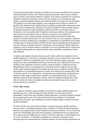La experiencia del pasado, el progreso científico, los tesoros escondidos en las diversas
culturas, permiten conocer más a fondo la naturaleza humana, abren nuevos caminos
para la verdad y aprovechan también a la Iglesia. Esta, desde el comienzo de su historia,
aprendió a expresar el mensaje cristiano con los conceptos y en la lengua de cada
pueblo y procuró ilustrarlo además con el saber filosófico. Procedió así a fin de adaptar
el Evangelio a nivel del saber popular y a las exigencias de los sabios en cuanto era
posible. Esta adaptación de la predicación de la palabra revelada debe mantenerse como
ley de toda la evangelización. Porque así en todos los pueblos se hace posible expresar
el mensaje cristiano de modo apropiado a cada uno de ellos y al mismo tiempo se
fomenta un vivo intercambio entre la Iglesia y las diversas culturas. Para aumentar este
trato sobre todo en tiempos como los nuestros, en que las cosas cambian tan
rápidamente y tanto varían los modos de pensar, la Iglesia necesita de modo muy
peculiar la ayuda de quienes por vivir en el mundo, sean o no sean creyentes, conocen a
fondo las diversas instituciones y disciplinas y comprenden con claridad la razón íntima
de todas ellas. Es propio de todo el Pueblo de Dios, pero principalmente de los pastores
y de los teólogos, auscultar, discernir e interpretar, con la ayuda del Espíritu Santo, las
múltiples voces de nuestro tiempo y valorarlas a la luz de la palabra divina, a fin de que
la Verdad revelada pueda ser mejor percibida, mejor entendida y expresada en forma
más adecuada.

La Iglesia, por disponer de una estructura social visible, señal de su unidad en Cristo,
puede enriquecerse, y de hecho se enriquece también, con la evolución de la vida social,
no porque le falte en la constitución que Cristo le dio elemento alguno, sino para
conocer con mayor profundidad esta misma constitución, para expresarla de forma más
perfecta y para adaptarla con mayor acierto a nuestros tiempos. La Iglesia reconoce
agradecida que tanto en el conjunto de su comunidad como en cada uno de sus hijos
recibe ayuda variada de parte de los hombres de toda clase o condición. Porque todo el
que promueve la comunidad humana en el orden de la familia, de la cultura, de la vida
económico-social, de la vida política, así nacional como internacional, proporciona no
pequeña ayuda, según el plan divino, también a la comunidad eclesial, ya que ésta
depende asimismo de las realidades externas. Más aún, la Iglesia confiesa que le han
sido de mucho provecho y le pueden ser todavía de provecho la oposición y aun la
persecución de sus contrarios.

Cristo, alfa y omega

45. La Iglesia, al prestar ayuda al mundo y al recibir del mundo múltiple ayuda, sólo
pretende una cosa: el advenimiento del reino de Dios y la salvación de toda la
humanidad. Todo el bien que el Pueblo de Dios puede dar a la familia humana al tiempo
de su peregrinación en la tierra, deriva del hecho de que la Iglesia es "sacramento
universal de salvación", que manifiesta y al mismo tiempo realiza el misterio del amor
de Dios al hombre.

El Verbo de Dios, por quien todo fue hecho, se encarnó para que, Hombre perfecto,
salvará a todos y recapitulara todas las cosas. El Señor es el fin de la historia humana,
punto de convergencia hacia el cual tienden los deseos de la historia y de la civilización,
centro de la humanidad, gozo del corazón humano y plenitud total de sus aspiraciones.
El es aquel a quien el Padre resucitó, exaltó y colocó a su derecha, constituyéndolo juez
de vivos y de muertos. Vivificados y reunidos en su Espíritu, caminamos como
peregrinos hacia la consumación de la historia humana, la cual coincide plenamente con
 