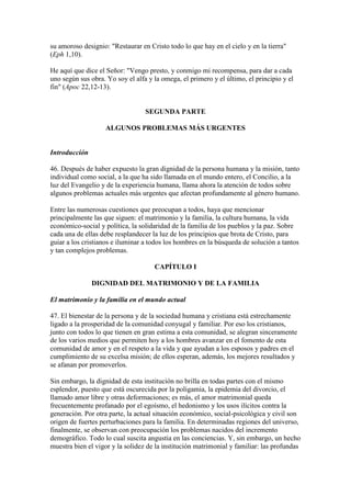 su amoroso designio: "Restaurar en Cristo todo lo que hay en el cielo y en la tierra"
(Eph 1,10).

He aquí que dice el Señor: "Vengo presto, y conmigo mi recompensa, para dar a cada
uno según sus obra. Yo soy el alfa y la omega, el primero y el último, el principio y el
fin" (Apoc 22,12-13).


                                  SEGUNDA PARTE

                    ALGUNOS PROBLEMAS MÁS URGENTES


Introducción

46. Después de haber expuesto la gran dignidad de la persona humana y la misión, tanto
individual como social, a la que ha sido llamada en el mundo entero, el Concilio, a la
luz del Evangelio y de la experiencia humana, llama ahora la atención de todos sobre
algunos problemas actuales más urgentes que afectan profundamente al género humano.

Entre las numerosas cuestiones que preocupan a todos, haya que mencionar
principalmente las que siguen: el matrimonio y la familia, la cultura humana, la vida
económico-social y política, la solidaridad de la familia de los pueblos y la paz. Sobre
cada una de ellas debe resplandecer la luz de los principios que brota de Cristo, para
guiar a los cristianos e iluminar a todos los hombres en la búsqueda de solución a tantos
y tan complejos problemas.

                                     CAPÍTULO I

               DIGNIDAD DEL MATRIMONIO Y DE LA FAMILIA

El matrimonio y la familia en el mundo actual

47. El bienestar de la persona y de la sociedad humana y cristiana está estrechamente
ligado a la prosperidad de la comunidad conyugal y familiar. Por eso los cristianos,
junto con todos lo que tienen en gran estima a esta comunidad, se alegran sinceramente
de los varios medios que permiten hoy a los hombres avanzar en el fomento de esta
comunidad de amor y en el respeto a la vida y que ayudan a los esposos y padres en el
cumplimiento de su excelsa misión; de ellos esperan, además, los mejores resultados y
se afanan por promoverlos.

Sin embargo, la dignidad de esta institución no brilla en todas partes con el mismo
esplendor, puesto que está oscurecida por la poligamia, la epidemia del divorcio, el
llamado amor libre y otras deformaciones; es más, el amor matrimonial queda
frecuentemente profanado por el egoísmo, el hedonismo y los usos ilícitos contra la
generación. Por otra parte, la actual situación económico, social-psicológica y civil son
origen de fuertes perturbaciones para la familia. En determinadas regiones del universo,
finalmente, se observan con preocupación los problemas nacidos del incremento
demográfico. Todo lo cual suscita angustia en las conciencias. Y, sin embargo, un hecho
muestra bien el vigor y la solidez de la institución matrimonial y familiar: las profundas
 