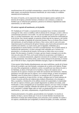 transformaciones de la sociedad contemporánea, a pesar de las dificultades a que han
dado origen, con muchísima frecuencia manifiestan, de varios modos, la verdadera
naturaleza de tal institución.

Por tanto el Concilio, con la exposición más clara de algunos puntos capitales de la
doctrina de la Iglesia, pretende iluminar y fortalecer a los cristianos y a todos los
hombres que se esfuerzan por garantizar y promover la intrínseca dignidad del estado
matrimonial y su valor eximio.

El carácter sagrado del matrimonio y de la familia

48. Fundada por el Creador y en posesión de sus propias leyes, la íntima comunidad
conyugal de vida y amor se establece sobre la alianza de los cónyuges, es decir, sobre su
consentimiento personal e irrevocable. Así, del acto humano por el cual los esposos se
dan y se reciben mutuamente, nace, aun ante la sociedad, una institución confirmada por
la ley divina. Este vínculo sagrado, en atención al bien tanto de los esposos y de la prole
como de la sociedad, no depende de la decisión humana. Pues es el mismo Dios el autor
del matrimonio, al cual ha dotado con bienes y fines varios, todo lo cual es de suma
importancia para la continuación del género humano, para el provecho personal de cada
miembro de la familia y su suerte eterna, para la dignidad, estabilidad, paz y
prosperidad de la misma familia y de toda la sociedad humana. Por su índole natural, la
institución del matrimonio y el amor conyugal están ordenados por sí mismos a la
procreación y a la educación de la prole, con las que se ciñen como con su corona
propia. De esta manera, el marido y la mujer, que por el pacto conyugal ya no son dos,
sino una sola carne (Mt 19,6), con la unión íntima de sus personas y actividades se
ayudan y se sostienen mutuamente, adquieren conciencia de su unidad y la logran cada
vez más plenamente. Esta íntima unión, como mutua entrega de dos personas, lo mismo
que el bien de los hijos, exigen plena fidelidad conyugal y urgen su indisoluble unidad.

Cristo nuestro Señor bendijo abundantemente este amor multiforme, nacido de la fuente
divina de la caridad y que está formado a semejanza de su unión con la Iglesia. Porque
así como Dios antiguamente se adelantó a unirse a su pueblo por una alianza de amor y
de fidelidad, así ahora el Salvador de los hombres y Esposo de la Iglesia sale al
encuentro de los esposos cristianos por medio del sacramento del matrimonio. Además,
permanece con ellos para que los esposos, con su mutua entrega, se amen con perpetua
fidelidad, como El mismo amó a la Iglesia y se entregó por ella. El genuino amor
conyugal es asumido en el amor divino y se rige y enriquece por la virtud redentora de
Cristo y la acción salvífica de la Iglesia para conducir eficazmente a los cónyuges a
Dios y ayudarlos y fortalecerlos en la sublime misión de la paternidad y la maternidad.
Por ello los esposos cristianos, para cumplir dignamente sus deberes de estado, están
fortificados y como consagrados por un sacramento especial, con cuya virtud, al cumplir
su misión conyugal y familiar, imbuidos del espíritu de Cristo, que satura toda su vida
de fe, esperanza y caridad, llegan cada vez más a su propia perfección y a su mutua
santificación, y , por tanto, conjuntamente, a la glorificación de Dios.

Gracias precisamente a los padres, que precederán con el ejemplo y la oración en
familia, los hijos y aun los demás que viven en el círculo familiar encontrarán más
fácilmente el camino del sentido humano, de la salvación y de la santidad. En cuanto a
los esposos, ennoblecidos por la dignidad y la función de padre y de madre, realizarán
 