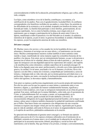 concienzudamente el deber de la educación, principalmente religiosa, que a ellos, sobre
todo, compete.

Los hijos, como miembros vivos de la familia, contribuyen, a su manera, a la
santificación de los padres. Pues con el agradecimiento, la piedad filial y la confianza
corresponderán a los beneficios recibidos de sus padres y, como hijos, los asistirán en
las dificultades de la existencia y en la soledad, aceptada con fortaleza de ánimo, será
honrada por todos. La familia hará partícipes a otras familias, generosamente, de sus
riquezas espirituales. Así es como la familia cristiana, cuyo origen está en el
matrimonio, que es imagen y participación de la alianza de amor entre Cristo y la
Iglesia, manifestará a todos la presencia viva del Salvador en el mundo y la auténtica
naturaleza de la Iglesia, ya por el amor, la generosa fecundidad, la unidad y fidelidad de
los esposos, ya por la cooperación amorosa de todos sus miembros.

Del amor conyugal

49. Muchas veces a los novios y a los casados les invita la palabra divina a que
alimenten y fomenten el noviazgo con un casto afecto, y el matrimonio con un amor
único. Muchos contemporáneos nuestros exaltan también el amor auténtico entre
marido y mujer, manifestado de varias maneras según las costumbres honestas de los
pueblos y las épocas. Este amor, por ser eminentemente humano, ya que va de persona a
persona con el afecto de la voluntad, abarca el bien de toda la persona, y , por tanto, es
capaz de enriquecer con una dignidad especial las expresiones del cuerpo y del espíritu
y de ennoblecerlas como elementos y señales específicas de la amistad conyugal. El
Señor se ha dignado sanar este amor, perfeccionarlo y elevarlo con el don especial de la
gracia y la caridad. Un tal amor, asociando a la vez lo humano y lo divino, lleva a los
esposos a un don libre y mutuo de sí mismos, comprobado por sentimientos y actos de
ternura, e impregna toda su vida; más aún, por su misma generosa actividad crece y se
perfecciona. Supera, por tanto, con mucho la inclinación puramente erótica, que, por ser
cultivo del egoísmo, se desvanece rápida y lamentablemente.

Esta amor se expresa y perfecciona singularmente con la acción propia del matrimonio.
Por ello los actos con los que los esposos se unen íntima y castamente entre sí son
honestos y dignos, y, ejecutados de manera verdaderamente humana, significan y
favorecen el don recíproco, con el que se enriquecen mutuamente en un clima de gozosa
gratitud. Este amor, ratificado por la mutua fidelidad y, sobre todo, por el sacramento de
Cristo, es indisolublemente fiel, en cuerpo y mente, en la prosperidad y en la
adversidad, y, por tanto, queda excluido de él todo adulterio y divorcio. El
reconocimiento obligatorio de la igual dignidad personal del hombre y de la mujer en el
mutuo y pleno amor evidencia también claramente la unidad del matrimonio confirmada
por el Señor. Para hacer frente con constancia a las obligaciones de esta vocación
cristiana se requiere una insigne virtud; por eso los esposos, vigorizados por la gracia
para la vida de santidad, cultivarán la firmeza en el amor, la magnanimidad de corazón
y el espíritu de sacrificio, pidiéndolos asiduamente en la oración.

Se apreciará más hondamente el genuino amor conyugal y se formará una opinión
pública sana acerca de él si los esposos cristianos sobresalen con el testimonio de su
fidelidad y armonía en el mutuo amor y en el cuidado por la educación de sus hijos y si
participan en la necesaria renovación cultural, psicológica y social en favor del
matrimonio y de la familia. Hay que formar a los jóvenes, a tiempo y convenientemente,
 
