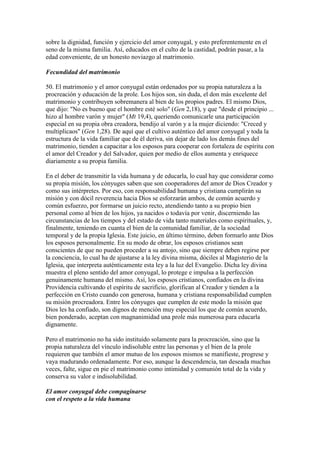 sobre la dignidad, función y ejercicio del amor conyugal, y esto preferentemente en el
seno de la misma familia. Así, educados en el culto de la castidad, podrán pasar, a la
edad conveniente, de un honesto noviazgo al matrimonio.

Fecundidad del matrimonio

50. El matrimonio y el amor conyugal están ordenados por su propia naturaleza a la
procreación y educación de la prole. Los hijos son, sin duda, el don más excelente del
matrimonio y contribuyen sobremanera al bien de los propios padres. El mismo Dios,
que dijo: "No es bueno que el hombre esté solo" (Gen 2,18), y que "desde el principio ...
hizo al hombre varón y mujer" (Mt 19,4), queriendo comunicarle una participación
especial en su propia obra creadora, bendijo al varón y a la mujer diciendo: "Creced y
multiplicaos" (Gen 1,28). De aquí que el cultivo auténtico del amor conyugal y toda la
estructura de la vida familiar que de él deriva, sin dejar de lado los demás fines del
matrimonio, tienden a capacitar a los esposos para cooperar con fortaleza de espíritu con
el amor del Creador y del Salvador, quien por medio de ellos aumenta y enriquece
diariamente a su propia familia.

En el deber de transmitir la vida humana y de educarla, lo cual hay que considerar como
su propia misión, los cónyuges saben que son cooperadores del amor de Dios Creador y
como sus intérpretes. Por eso, con responsabilidad humana y cristiana cumplirán su
misión y con dócil reverencia hacia Dios se esforzarán ambos, de común acuerdo y
común esfuerzo, por formarse un juicio recto, atendiendo tanto a su propio bien
personal como al bien de los hijos, ya nacidos o todavía por venir, discerniendo las
circunstancias de los tiempos y del estado de vida tanto materiales como espirituales, y,
finalmente, teniendo en cuanta el bien de la comunidad familiar, de la sociedad
temporal y de la propia Iglesia. Este juicio, en último término, deben formarlo ante Dios
los esposos personalmente. En su modo de obrar, los esposos cristianos sean
conscientes de que no pueden proceder a su antojo, sino que siempre deben regirse por
la conciencia, lo cual ha de ajustarse a la ley divina misma, dóciles al Magisterio de la
Iglesia, que interpreta auténticamente esta ley a la luz del Evangelio. Dicha ley divina
muestra el pleno sentido del amor conyugal, lo protege e impulsa a la perfección
genuinamente humana del mismo. Así, los esposos cristianos, confiados en la divina
Providencia cultivando el espíritu de sacrificio, glorifican al Creador y tienden a la
perfección en Cristo cuando con generosa, humana y cristiana responsabilidad cumplen
su misión procreadora. Entre los cónyuges que cumplen de este modo la misión que
Dios les ha confiado, son dignos de mención muy especial los que de común acuerdo,
bien ponderado, aceptan con magnanimidad una prole más numerosa para educarla
dignamente.

Pero el matrimonio no ha sido instituido solamente para la procreación, sino que la
propia naturaleza del vínculo indisoluble entre las personas y el bien de la prole
requieren que también el amor mutuo de los esposos mismos se manifieste, progrese y
vaya madurando ordenadamente. Por eso, aunque la descendencia, tan deseada muchas
veces, falte, sigue en pie el matrimonio como intimidad y comunión total de la vida y
conserva su valor e indisolubilidad.

El amor conyugal debe compaginarse
con el respeto a la vida humana
 