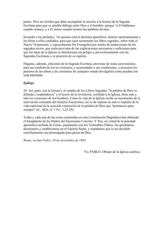 partes. Pero no olviden que debe acompañar la oración a la lectura de la Sagrada
Escritura para que se entable diálogo entre Dios y el hombre; porque "a El hablamos
cuando oramos, y a El oímos cuando leemos las palabras divinas.

Incumbe a los prelados, "en quienes está la doctrina apostólica, instruir oportunamente a
los fieles a ellos confiados, para que usen rectamente los libros sagrados, sobre todo el
Nuevo Testamento, y especialmente los Evangelios por medio de traducciones de los
sagrados textos, que estén provistas de las explicaciones necesarias y suficientes para
que los hijos de la Iglesia se familiaricen sin peligro y provechosamente con las
Sagradas Escrituras y se penetren de su espíritu.

Háganse, además, ediciones de la Sagrada Escritura, provistas de notas convenientes,
para uso también de los no cristianos, y acomodadas a sus condiciones, y procuren los
pastores de las almas y los cristianos de cualquier estado divulgarlas como puedan con
toda habilidad.

Epílogo

26. Así, pues, con la lectura y el estudio de los Libros Sagrados "la palabra de Dios se
difunda y resplandezca" y el tesoro de la revelación, confiado a la Iglesia, llene más y
más los corazones de los hombres. Como la vida de la Iglesia recibe su incremento de la
renovación constante del misterio Eucarístico, así es de esperar un nuevo impulso de la
vida espiritual de la acrecida veneración de la palabra de Dios que "permanece para
siempre" (Is., 40,8; cf. 1 Pe., 1,23-25).

Todas y cada una de las cosas contenidas en esta Constitución Dogmática han obtenido
el beneplácito de los Padres del Sacrosanto Concilio. Y Nos, en virtud de la potestad
apostólica recibida de Cristo, juntamente con los Venerables Padres, las aprobamos,
decretamos y establecemos en el Espíritu Santo, y mandamos que lo así decidido
conciliarmente sea promulgado para gloria de Dios.

Roma, en San Pedro, 18 de noviembre de 1965.


                                              Yo, PABLO, Obispo de la Iglesia católica.
 