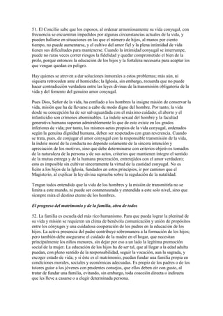 51. El Concilio sabe que los esposos, al ordenar armoniosamente su vida conyugal, con
frecuencia se encuentran impedidos por algunas circunstancias actuales de la vida, y
pueden hallarse en situaciones en las que el número de hijos, al manos por ciento
tiempo, no puede aumentarse, y el cultivo del amor fiel y la plena intimidad de vida
tienen sus dificultades para mantenerse. Cuando la intimidad conyugal se interrumpe,
puede no raras veces correr riesgos la fidelidad y quedar comprometido el bien de la
prole, porque entonces la educación de los hijos y la fortaleza necesaria para aceptar los
que vengan quedan en peligro.

Hay quienes se atreven a dar soluciones inmorales a estos problemas; más aún, ni
siquiera retroceden ante el homicidio; la Iglesia, sin embargo, recuerda que no puede
hacer contradicción verdadera entre las leyes divinas de la transmisión obligatoria de la
vida y del fomento del genuino amor conyugal.

Pues Dios, Señor de la vida, ha confiado a los hombres la insigne misión de conservar la
vida, misión que ha de llevarse a cabo de modo digno del hombre. Por tanto, la vida
desde su concepción ha de ser salvaguardada con el máximo cuidado; el aborto y el
infanticidio son crímenes abominables. La índole sexual del hombre y la facultad
generativa humana superan admirablemente lo que de esto existe en los grados
inferiores de vida; por tanto, los mismos actos propios de la vida conyugal, ordenados
según la genuina dignidad humana, deben ser respetados con gran reverencia. Cuando
se trata, pues, de conjugar el amor conyugal con la responsable transmisión de la vida,
la índole moral de la conducta no depende solamente de la sincera intención y
apreciación de los motivos, sino que debe determinarse con criterios objetivos tomados
de la naturaleza de la persona y de sus actos, criterios que mantienen íntegro el sentido
de la mutua entrega y de la humana procreación, entretejidos con el amor verdadero;
esto es imposible sin cultivar sinceramente la virtud de la castidad conyugal. No es
lícito a los hijos de la Iglesia, fundados en estos principios, ir por caminos que el
Magisterio, al explicar la ley divina reprueba sobre la regulación de la natalidad.

Tengan todos entendido que la vida de los hombres y la misión de transmitirla no se
limita a este mundo, ni puede ser conmensurada y entendida a este solo nivel, sino que
siempre mira el destino eterno de los hombres.

El progreso del matrimonio y de la familia, obra de todos

52. La familia es escuela del más rico humanismo. Para que pueda lograr la plenitud de
su vida y misión se requieren un clima de benévola comunicación y unión de propósitos
entre los cónyuges y una cuidadosa cooperación de los padres en la educación de los
hijos. La activa presencia del padre contribuye sobremanera a la formación de los hijos;
pero también debe asegurarse el cuidado de la madre en el hogar, que necesitan
principalmente los niños menores, sin dejar por eso a un lado la legítima promoción
social de la mujer. La educación de los hijos ha de ser tal, que al llegar a la edad adulta
puedan, con pleno sentido de la responsabilidad, seguir la vocación, aun la sagrada, y
escoger estado de vida; y si éste es el matrimonio, puedan fundar una familia propia en
condiciones morales, sociales y económicas adecuadas. Es propio de los padres o de los
tutores guiar a los jóvenes con prudentes consejos, que ellos deben oír con gusto, al
tratar de fundar una familia, evitando, sin embargo, toda coacción directa o indirecta
que les lleve a casarse o a elegir determinada persona.
 