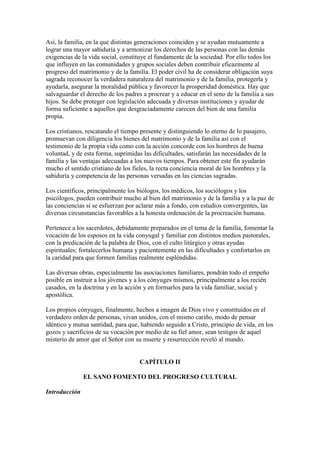 Así, la familia, en la que distintas generaciones coinciden y se ayudan mutuamente a
lograr una mayor sabiduría y a armonizar los derechos de las personas con las demás
exigencias de la vida social, constituye el fundamente de la sociedad. Por ello todos los
que influyen en las comunidades y grupos sociales deben contribuir eficazmente al
progreso del matrimonio y de la familia. El poder civil ha de considerar obligación suya
sagrada reconocer la verdadera naturaleza del matrimonio y de la familia, protegerla y
ayudarla, asegurar la moralidad pública y favorecer la prosperidad doméstica. Hay que
salvaguardar el derecho de los padres a procrear y a educar en el seno de la familia a sus
hijos. Se debe proteger con legislación adecuada y diversas instituciones y ayudar de
forma suficiente a aquellos que desgraciadamente carecen del bien de una familia
propia.

Los cristianos, rescatando el tiempo presente y distinguiendo lo eterno de lo pasajero,
promuevan con diligencia los bienes del matrimonio y de la familia así con el
testimonio de la propia vida como con la acción concorde con los hombres de buena
voluntad, y de esta forma, suprimidas las dificultades, satisfarán las necesidades de la
familia y las ventajas adecuadas a los nuevos tiempos. Para obtener este fin ayudarán
mucho el sentido cristiano de los fieles, la recta conciencia moral de los hombres y la
sabiduría y competencia de las personas versadas en las ciencias sagradas.

Los científicos, principalmente los biólogos, los médicos, los sociólogos y los
psicólogos, pueden contribuir mucho al bien del matrimonio y de la familia y a la paz de
las conciencias si se esfuerzan por aclarar más a fondo, con estudios convergentes, las
diversas circunstancias favorables a la honesta ordenación de la procreación humana.

Pertenece a los sacerdotes, debidamente preparados en el tema de la familia, fomentar la
vocación de los esposos en la vida conyugal y familiar con distintos medios pastorales,
con la predicación de la palabra de Dios, con el culto litúrgico y otras ayudas
espirituales; fortalecerlos humana y pacientemente en las dificultades y confortarlos en
la caridad para que formen familias realmente espléndidas.

Las diversas obras, especialmente las asociaciones familiares, pondrán todo el empeño
posible en instruir a los jóvenes y a los cónyuges mismos, principalmente a los recién
casados, en la doctrina y en la acción y en formarlos para la vida familiar, social y
apostólica.

Los propios cónyuges, finalmente, hechos a imagen de Dios vivo y constituidos en el
verdadero orden de personas, vivan unidos, con el mismo cariño, modo de pensar
idéntico y mutua santidad, para que, habiendo seguido a Cristo, principio de vida, en los
gozos y sacrificios de su vocación por medio de su fiel amor, sean testigos de aquel
misterio de amor que el Señor con su muerte y resurrección reveló al mundo.


                                     CAPÍTULO II

               EL SANO FOMENTO DEL PROGRESO CULTURAL

Introducción
 
