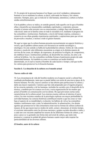 53. Es propio de la persona humana el no llegar a un nivel verdadera y plenamente
humano si no es mediante la cultura, es decir, cultivando los bienes y los valores
naturales. Siempre, pues, que se trata de la vida humana, naturaleza y cultura se hallen
unidas estrechísimamente.

Con la palabra cultura se indica, en sentido general, todo aquello con lo que el hombre
afina y desarrolla sus innumerables cualidades espirituales y corporales; procura
someter el mismo orbe terrestre con su conocimiento y trabajo; hace más humana la
vida social, tanto en la familia como en toda la sociedad civil, mediante el progreso de
las costumbres e instituciones; finalmente, a través del tiempo expresa, comunica y
conserva en sus obras grandes experiencias espirituales y aspiraciones para que sirvan
de provecho a muchos, e incluso a todo el género humano.

De aquí se sigue que la cultura humana presenta necesariamente un aspecto histórico y
social y que la palabra cultura asume con frecuencia un sentido sociológico y
etnológico. En este sentido se habla de la pluralidad de culturas. Estilos de vida común
diversos y escala de valor diferentes encuentran su origen en la distinta manera de
servirse de las cosas, de trabajar, de expresarse, de practicar la religión, de comportarse,
de establecer leyes e instituciones jurídicas, de desarrollar las ciencias, las artes y de
cultivar la belleza. Así, las costumbres recibidas forman el patrimonio propio de cada
comunidad humana. Así también es como se constituye un medio histórico
determinado, en el cual se inserta el hombre de cada nación o tiempo y del que recibe
los valores para promover la civilización humana.

Sección I.- La situación de la cultura en el mundo actual

Nuevos estilos de vida

54. Las circunstancia de vida del hombre moderno en el aspecto social y cultural han
cambiado profundamente, tanto que se puede hablar con razón de una nueva época de la
historia humana. Por ello, nuevos caminos se han abierto para perfeccionar la cultura y
darle una mayor expansión. Caminos que han sido preparados por el ingente progreso
de las ciencias naturales y de las humanas, incluidas las sociales; por el desarrollo de la
técnica, y también por los avances en el uso y recta organización de los medios que
ponen al hombre en comunicación con los demás. De aquí provienen ciertas notas
características de la cultura actual: Las ciencias exactas cultivan al máximo el juicio
crítico; los más recientes estudios de la psicología explican con mayor profundidad la
actividad humana; las ciencias históricas contribuyen mucho a que las cosas se vean
bajo el aspecto de su mutabilidad y evolución; los hábitos de vid ay las costumbres
tienden a uniformarse más y más; la industrialización, la urbanización y los demás
agentes que promueven la vida comunitaria crean nuevas formas de cultura (cultura de
masas), de las que nacen nuevos modos de sentir, actuar y descansar; al mismo tiempo,
el creciente intercambio entre las diversas naciones y grupos sociales descubre a todos y
a cada uno con creciente amplitud los tesoros de las diferentes formas de cultura, y así
poco a poco se va gestando una forma más universal de cultura, que tanto más
promueve y expresa la unidad del género humano cuanto mejor sabe respetar las
particularidades de las diversas culturas.

El hombre, autor de la cultura
 