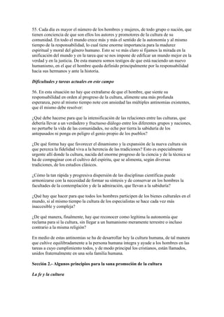 55. Cada día es mayor el número de los hombres y mujeres, de todo grupo o nación, que
tienen conciencia de que son ellos los autores y promotores de la cultura de su
comunidad. En todo el mundo crece más y más el sentido de la autonomía y al mismo
tiempo de la responsabilidad, lo cual tiene enorme importancia para la madurez
espiritual y moral del género humano. Esto se ve más claro si fijamos la mirada en la
unificación del mundo y en la tarea que se nos impone de edificar un mundo mejor en la
verdad y en la justicia. De esta manera somos testigos de que está naciendo un nuevo
humanismo, en el que el hombre queda definido principalmente por la responsabilidad
hacia sus hermanos y ante la historia.

Dificultades y tareas actuales en este campo

56. En esta situación no hay que extrañarse de que el hombre, que siente su
responsabilidad en orden al progreso de la cultura, alimente una más profunda
esperanza, pero al mismo tiempo note con ansiedad las múltiples antinomias existentes,
que él mismo debe resolver:

¿Qué debe hacerse para que la intensificación de las relaciones entre las culturas, que
debería llevar a un verdadero y fructuoso diálogo entre los diferentes grupos y naciones,
no perturbe la vida de las comunidades, no eche por tierra la sabiduría de los
antepasados ni ponga en peligro el genio propio de los pueblos?

¿De qué forma hay que favorecer el dinamismo y la expansión de la nueva cultura sin
que perezca la fidelidad viva a la herencia de las tradiciones? Esto es especialmente
urgente allí donde la cultura, nacida del enorme progreso de la ciencia y de la técnica se
ha de compaginar con el cultivo del espíritu, que se alimenta, según diversas
tradiciones, de los estudios clásicos.

¿Cómo la tan rápida y progresiva dispersión de las disciplinas científicas puede
armonizarse con la necesidad de formar su síntesis y de conservar en los hombres la
facultades de la contemplación y de la admiración, que llevan a la sabiduría?

¿Qué hay que hacer para que todos los hombres participen de los bienes culturales en el
mundo, si al mismo tiempo la cultura de los especialistas se hace cada vez más
inaccesible y compleja?

¿De qué manera, finalmente, hay que reconocer como legítima la autonomía que
reclama para sí la cultura, sin llegar a un humanismo meramente terrestre o incluso
contrario a la misma religión?

En medio de estas antinomias se ha de desarrollar hoy la cultura humana, de tal manera
que cultive equilibradamente a la persona humana íntegra y ayude a los hombres en las
tareas a cuyo cumplimiento todos, y de modo principal los cristianos, están llamados,
unidos fraternalmente en una sola familia humana.

Sección 2.- Algunos principios para la sana promoción de la cultura

La fe y la cultura
 