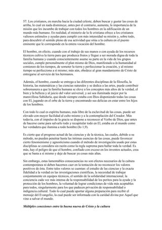 57. Los cristianos, en marcha hacia la ciudad celeste, deben buscar y gustar las cosas de
arriba, lo cual en nada disminuye, antes por el contrario, aumenta, la importancia de la
misión que les incumbe de trabajar con todos los hombres en la edificación de un
mundo más humano. En realidad, el misterio de la fe cristiana ofrece a los cristianos
valiosos estímulos y ayudas para cumplir con más intensidad su misión y, sobre todo,
para descubrir el sentido pleno de esa actividad que sitúa a la cultura en el puesto
eminente que le corresponde en la entera vocación del hombre.

El hombre, en efecto, cuando con el trabajo de sus manos o con ayuda de los recursos
técnicos cultiva la tierra para que produzca frutos y llegue a ser morada digna de toda la
familia humana y cuando conscientemente asume su parte en la vida de los grupos
sociales, cumple personalmente el plan mismo de Dios, manifestado a la humanidad al
comienzo de los tiempos, de someter la tierra y perfeccionar la creación, y al mismo
tiempo se perfecciona a sí mismo; más aún, obedece al gran mandamiento de Cristo de
entregarse al servicio de los hermanos.

Además, el hombre, cuando se entrega a las diferentes disciplinas de la filosofía, la
historia, las matemáticas y las ciencias naturales y se dedica a las artes, puede contribuir
sobremanera a que la familia humana se eleve a los conceptos más altos de la verdad, el
bien y la belleza y al juicio del valor universal, y así sea iluminada mejor por la
maravillosa Sabiduría, que desde siempre estaba con Dios disponiendo todas las cosas
con El, jugando en el orbe de la tierra y encontrando sus delicias en estar entre los hijos
de los hombres.

Con todo lo cual es espíritu humano, más libre de la esclavitud de las cosas, puede ser
elevado con mayor facilidad al culto mismo y a la contemplación del Creador. Más
todavía, con el impulso de la gracia se dispone a reconocer al Verbo de Dios, que antes
de hacerse carne para salvarlo todo y recapitular todo en El, estaba en el mundo como
luz verdadera que ilumina a todo hombre (Io 1,9).

Es cierto que el progreso actual de las ciencias y de la técnica, las cuales, debido a su
método, no pueden penetrar hasta las íntimas esencias de las cosas, puede favorecer
cierto fenomenismo y agnosticismo cuando el método de investigación usado por estas
disciplinas se considera sin razón como la regla suprema para hallar toda la verdad. Es
más, hay el peligro de que el hombre, confiado con exceso en los inventos actuales, crea
que se basta a sí mismo y deje de buscar ya cosas más altas.

Sin embargo, estas lamentables consecuencias no son efectos necesarios de la cultura
contemporánea ni deben hacernos caer en la tentación de no reconocer los valores
positivos de ésta. Entre tales valores se cuentan: el estudio de las ciencias y la exacta
fidelidad a la verdad en las investigaciones científicas, la necesidad de trabajar
conjuntamente en equipos técnicos, el sentido de la solidaridad internacional, la
conciencia cada vez más intensa de la responsabilidad de los peritos para la ayuda y la
protección de los hombres, la voluntad de lograr condiciones de vida más aceptables
para todos, singularmente para los que padecen privación de responsabilidad o
indigencia cultural. Todo lo cual puede aportar alguna preparación para recibir el
mensaje del Evangelio, la cual puede ser informada con la caridad divina por Aquel que
vino a salvar el mundo.

Múltiples conexiones entre la buena nueva de Cristo y la cultura
 