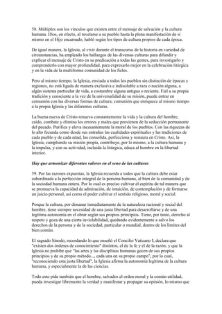 58. Múltiples son los vínculos que existen entre el mensaje de salvación y la cultura
humana. Dios, en efecto, al revelarse a su pueblo hasta la plena manifestación de sí
mismo en el Hijo encarnado, habló según los tipos de cultura propios de cada época.

De igual manera, la Iglesia, al vivir durante el transcurso de la historia en variedad de
circunstancias, ha empleado los hallazgos de las diversas culturas para difundir y
explicar el mensaje de Cristo en su predicación a todas las gentes, para investigarlo y
comprenderlo con mayor profundidad, para expresarlo mejor en la celebración litúrgica
y en la vida de la multiforme comunidad de los fieles.

Pero al mismo tiempo, la Iglesia, enviada a todos los pueblos sin distinción de épocas y
regiones, no está ligada de manera exclusiva e indisoluble a raza o nación alguna, a
algún sistema particular de vida, a costumbre alguna antigua o reciente. Fiel a su propia
tradición y consciente a la vez de la universalidad de su misión, puede entrar en
comunión con las diversas formas de cultura; comunión que enriquece al mismo tiempo
a la propia Iglesia y las diferentes culturas.

La buena nueva de Cristo renueva constantemente la vida y la cultura del hombre,
caído, combate y elimina los errores y males que provienen de la seducción permanente
del pecado. Purifica y eleva incesantemente la moral de los pueblos. Con las riquezas de
lo alto fecunda como desde sus entrañas las cualidades espirituales y las tradiciones de
cada pueblo y de cada edad, las consolida, perfecciona y restaura en Cristo. Así, la
Iglesia, cumpliendo su misión propia, contribuye, por lo mismo, a la cultura humana y
la impulsa, y con su actividad, incluida la litúrgica, educa al hombre en la libertad
interior.

Hay que armonizar diferentes valores en el seno de las culturas

59. Por las razones expuestas, la Iglesia recuerda a todos que la cultura debe estar
subordinada a la perfección integral de la persona humana, al bien de la comunidad y de
la sociedad humana entera. Por lo cual es preciso cultivar el espíritu de tal manera que
se promueva la capacidad de admiración, de intuición, de contemplación y de formarse
un juicio personal, así como el poder cultivar el sentido religioso, moral y social.

Porque la cultura, por dimanar inmediatamente de la naturaleza racional y social del
hombre, tiene siempre necesidad de una justa libertad para desarrollarse y de una
legítima autonomía en el obrar según sus propios principios. Tiene, por tanto, derecho al
respeto y goza de una cierta inviolabilidad, quedando evidentemente a salvo los
derechos de la persona y de la sociedad, particular o mundial, dentro de los límites del
bien común.

El sagrado Sínodo, recordando lo que enseñó el Concilio Vaticano I, declara que
"existen dos órdenes de conocimiento" distintos, el de la fe y el de la razón; y que la
Iglesia no prohíbe que "las artes y las disciplinas humanas gocen de sus propios
principios y de su propio método..., cada una en su propio campo", por lo cual,
"reconociendo esta justa libertad", la Iglesia afirma la autonomía legítima de la cultura
humana, y especialmente la de las ciencias.

Todo esto pide también que el hombre, salvados el orden moral y la común utilidad,
pueda investigar libremente la verdad y manifestar y propagar su opinión, lo mismo que
 