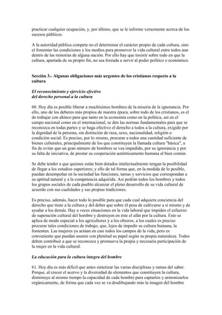 practicar cualquier ocupación, y, por último, que se le informe verazmente acerca de los
sucesos públicos.

A la autoridad pública compete no el determinar el carácter propio de cada cultura, sino
el fomentar las condiciones y los medios para promover la vida cultural entre todos aun
dentro de las minorías de alguna nación. Por ello hay que insistir sobre todo en que la
cultura, apartada de su propio fin, no sea forzada a servir al poder político o económico.


Sección 3.- Algunas obligaciones más urgentes de los cristianos respecto a la
cultura

El reconocimiento y ejercicio efectivo
del derecho personal a la cultura

60. Hoy día es posible liberar a muchísimos hombres de la miseria de la ignorancia. Por
ello, uno de los deberes más propios de nuestra época, sobre todo de los cristianos, es el
de trabajar con ahínco para que tanto en la economía como en la política, así en el
campo nacional como en el internacional, se den las normas fundamentales para que se
reconozca en todas partes y se haga efectivo el derecho a todos a la cultura, exigido por
la dignidad de la persona, sin distinción de raza, sexo, nacionalidad, religión o
condición social. Es preciso, por lo mismo, procurar a todos una cantidad suficiente de
bienes culturales, principalmente de los que constituyen la llamada cultura "básica", a
fin de evitar que un gran número de hombres se vea impedido, por su ignorancia y por
su falta de iniciativa, de prestar su cooperación auténticamente humana al bien común.

Se debe tender a que quienes están bien dotados intelectualmente tengan la posibilidad
de llegar a los estudios superiores; y ello de tal forma que, en la medida de lo posible,
puedan desempeñar en la sociedad las funciones, tareas y servicios que correspondan a
su aptitud natural y a la competencia adquirida. Así podrán todos los hombres y todos
los grupos sociales de cada pueblo alcanzar el pleno desarrollo de su vida cultural de
acuerdo con sus cualidades y sus propias tradiciones.

Es preciso, además, hacer todo lo posible para que cada cual adquiera conciencia del
derecho que tiene a la cultura y del deber que sobre él pesa de cultivarse a sí mismo y de
ayudar a los demás. Hay a veces situaciones en la vida laboral que impiden el esfuerzo
de superación cultural del hombre y destruyen en éste el afán por la cultura. Esto se
aplica de modo especial a los agricultores y a los obreros, a los cuales es preciso
procurar tales condiciones de trabajo, que, lejos de impedir su cultura humana, la
fomenten. Las mujeres ya actúan en casi todos los campos de la vida, pero es
conveniente que puedan asumir con plenitud su papel según su propia naturaleza. Todos
deben contribuir a que se reconozca y promueva la propia y necesaria participación de
la mujer en la vida cultural.

La educación para la cultura íntegra del hombre

61. Hoy día es más difícil que antes sintetizar las varias disciplinas y ramas del saber.
Porque, al crecer el acervo y la diversidad de elementos que constituyen la cultura,
disminuye al mismo tiempo la capacidad de cada hombre para captarlos y armonizarlos
orgánicamente, de forma que cada vez se va desdibujando más la imagen del hombre
 
