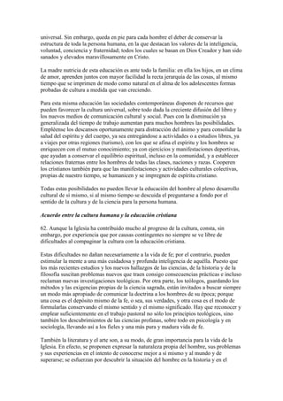 universal. Sin embargo, queda en pie para cada hombre el deber de conservar la
estructura de toda la persona humana, en la que destacan los valores de la inteligencia,
voluntad, conciencia y fraternidad; todos los cuales se basan en Dios Creador y han sido
sanados y elevados maravillosamente en Cristo.

La madre nutricia de esta educación es ante todo la familia: en ella los hijos, en un clima
de amor, aprenden juntos con mayor facilidad la recta jerarquía de las cosas, al mismo
tiempo que se imprimen de modo como natural en el alma de los adolescentes formas
probadas de cultura a medida que van creciendo.

Para esta misma educación las sociedades contemporáneas disponen de recursos que
pueden favorecer la cultura universal, sobre todo dada la creciente difusión del libro y
los nuevos medios de comunicación cultural y social. Pues con la disminución ya
generalizada del tiempo de trabajo aumentan para muchos hombres las posibilidades.
Empléense los descansos oportunamente para distracción del ánimo y para consolidar la
salud del espíritu y del cuerpo, ya sea entregándose a actividades o a estudios libres, ya
a viajes por otras regiones (turismo), con los que se afina el espíritu y los hombres se
enriquecen con el mutuo conocimiento; ya con ejercicios y manifestaciones deportivas,
que ayudan a conservar el equilibrio espiritual, incluso en la comunidad, y a establecer
relaciones fraternas entre los hombres de todas las clases, naciones y razas. Cooperen
los cristianos también para que las manifestaciones y actividades culturales colectivas,
propias de nuestro tiempo, se humanicen y se impregnen de espíritu cristiano.

Todas estas posibilidades no pueden llevar la educación del hombre al pleno desarrollo
cultural de sí mismo, si al mismo tiempo se descuida el preguntarse a fondo por el
sentido de la cultura y de la ciencia para la persona humana.

Acuerdo entre la cultura humana y la educación cristiana

62. Aunque la Iglesia ha contribuido mucho al progreso de la cultura, consta, sin
embargo, por experiencia que por causas contingentes no siempre se ve libre de
dificultades al compaginar la cultura con la educación cristiana.

Estas dificultades no dañan necesariamente a la vida de fe; por el contrario, pueden
estimular la mente a una más cuidadosa y profunda inteligencia de aquélla. Puesto que
los más recientes estudios y los nuevos hallazgos de las ciencias, de la historia y de la
filosofía suscitan problemas nuevos que traen consigo consecuencias prácticas e incluso
reclaman nuevas investigaciones teológicas. Por otra parte, los teólogos, guardando los
métodos y las exigencias propias de la ciencia sagrada, están invitados a buscar siempre
un modo más apropiado de comunicar la doctrina a los hombres de su época; porque
una cosa es el depósito mismo de la fe, o sea, sus verdades, y otra cosa es el modo de
formularlas conservando el mismo sentido y el mismo significado. Hay que reconocer y
emplear suficientemente en el trabajo pastoral no sólo los principios teológicos, sino
también los descubrimientos de las ciencias profanas, sobre todo en psicología y en
sociología, llevando así a los fieles y una más pura y madura vida de fe.

También la literatura y el arte son, a su modo, de gran importancia para la vida de la
Iglesia. En efecto, se proponen expresar la naturaleza propia del hombre, sus problemas
y sus experiencias en el intento de conocerse mejor a sí mismo y al mundo y de
superarse; se esfuerzan por descubrir la situación del hombre en la historia y en el
 