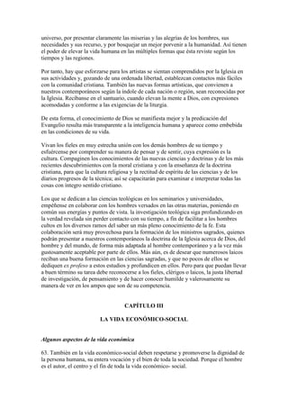 universo, por presentar claramente las miserias y las alegrías de los hombres, sus
necesidades y sus recurso, y por bosquejar un mejor porvenir a la humanidad. Así tienen
el poder de elevar la vida humana en las múltiples formas que ésta reviste según los
tiempos y las regiones.

Por tanto, hay que esforzarse para los artistas se sientan comprendidos por la Iglesia en
sus actividades y, gozando de una ordenada libertad, establezcan contactos más fáciles
con la comunidad cristiana. También las nuevas formas artísticas, que convienen a
nuestros contemporáneos según la índole de cada nación o región, sean reconocidas por
la Iglesia. Recíbanse en el santuario, cuando elevan la mente a Dios, con expresiones
acomodadas y conforme a las exigencias de la liturgia.

De esta forma, el conocimiento de Dios se manifiesta mejor y la predicación del
Evangelio resulta más transparente a la inteligencia humana y aparece como embebida
en las condiciones de su vida.

Vivan los fieles en muy estrecha unión con los demás hombres de su tiempo y
esfuércense por comprender su manera de pensar y de sentir, cuya expresión es la
cultura. Compaginen los conocimientos de las nuevas ciencias y doctrinas y de los más
recientes descubrimientos con la moral cristiana y con la enseñanza de la doctrina
cristiana, para que la cultura religiosa y la rectitud de espíritu de las ciencias y de los
diarios progresos de la técnica; así se capacitarán para examinar e interpretar todas las
cosas con íntegro sentido cristiano.

Los que se dedican a las ciencias teológicas en los seminarios y universidades,
empéñense en colaborar con los hombres versados en las otras materias, poniendo en
común sus energías y puntos de vista. la investigación teológica siga profundizando en
la verdad revelada sin perder contacto con su tiempo, a fin de facilitar a los hombres
cultos en los diversos ramos del saber un más pleno conocimiento de la fe. Esta
colaboración será muy provechosa para la formación de los ministros sagrados, quienes
podrán presentar a nuestros contemporáneos la doctrina de la Iglesia acerca de Dios, del
hombre y del mundo, de forma más adaptada al hombre contemporáneo y a la vez más
gustosamente aceptable por parte de ellos. Más aún, es de desear que numerosos laicos
reciban una buena formación en las ciencias sagradas, y que no pocos de ellos se
dediquen ex profeso a estos estudios y profundicen en ellos. Pero para que puedan llevar
a buen término su tarea debe reconocerse a los fieles, clérigos o laicos, la justa libertad
de investigación, de pensamiento y de hacer conocer humilde y valerosamente su
manera de ver en los ampos que son de su competencia.


                                     CAPÍTULO III

                          LA VIDA ECONÓMICO-SOCIAL


Algunos aspectos de la vida económica

63. También en la vida económico-social deben respetarse y promoverse la dignidad de
la persona humana, su entera vocación y el bien de toda la sociedad. Porque el hombre
es el autor, el centro y el fin de toda la vida económico- social.
 