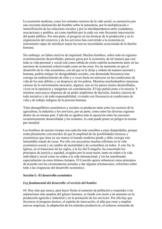 La economía moderna, como los restantes sectores de la vida social, se caracteriza por
una creciente dominación del hombre sobre la naturaleza, por la multiplicación e
intensificación de las relaciones sociales y por la interdependencia entre ciudadanos,
asociaciones y pueblos, así como también por la cada vez más frecuente intervención
del poder público. Por otra parte, el progreso en las técnicas de la producción y en la
organización del comercio y de los servicios han convertido a la economía en
instrumento capaz de satisfacer mejor las nuevas necesidades acrecentada de la familia
humana.

Sin embargo, no faltan motivos de inquietud. Muchos hombres, sobre todo en regiones
económicamente desarrolladas, parecen garza por la economía, de tal manera que casi
toda su vida personal y social está como teñida de cierto espíritu economista tanto en las
naciones de economía colectivizada como en las otras. En un momento en que el
desarrollo de la vida económica, con tal que se le dirija y ordene de manera racional y
humana, podría mitigar las desigualdades sociales, con demasiada frecuencia trae
consigo un endurecimiento de ellas y a veces hasta un retroceso en las condiciones de
vida de los más débiles y un desprecio de los pobres. Mientras muchedumbres inmensas
carecen de lo estrictamente necesario, algunos, aun en los países menos desarrollados,
viven en la opulencia y malgastan sin consideración. El lujo pulula junto a la miseria. Y
mientras unos pocos disponen de un poder amplísimo de decisión, muchos carecen de
toda iniciativa y de toda responsabilidad, viviendo con frecuencia en condiciones de
vida y de trabajo indignas de la persona humana.

Tales desequilibrios económicos y sociales se producen tanto entre los sectores de la
agricultura, la industria y los servicios, por un parte, como entre las diversas regiones
dentro de un mismo país. Cada día se agudiza más la oposición entre las naciones
económicamente desarrolladas y las restantes, lo cual puede poner en peligro la misma
paz mundial.

Los hombres de nuestro tiempo son cada día más sensibles a estas disparidades, porque
están plenamente convencidos de que la amplitud de las posibilidades técnicas y
económicas que tiene en sus manos el mundo moderno puede y debe corregir este
lamentable estado de cosas. Por ello son necesarias muchas reformas en la vida
económico-social y un cambio de mentalidad y de costumbres en todos. A este fin, la
Iglesia, en el transcurso de los siglos, a la luz del Evangelio, ha concretado los
principios de justicia y equidad, exigidos por la recta razón, tanto en orden a la vida
individual y social como en orden a la vida internacional, y los ha manifestado
especialmente en estos últimos tiempos. El Concilio quiere robustecer estos principios
de acuerdo con las circunstancias actuales y dar algunas orientaciones, referentes sobre
todo a las exigencias del desarrollo económico.

Sección I.- El desarrollo económico

Ley fundamental del desarrollo: el servicio del hombre

64. Hoy más que nunca, para hacer frente al aumento de población y responder a las
aspiraciones más amplias del género humano, se tiende con razón a un aumento en la
producción agrícola e industrial y en la prestación de los servicios. Por ello hay que
favorecer el progreso técnico, el espíritu de innovación, el afán por crear y ampliar
nuevas empresas, la adaptación de los métodos productivos, el esfuerzo sostenido de
 