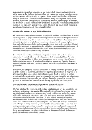 cuantos participan en la producción; en una palabra, todo cuanto puede contribuir a
dicho progreso. La finalidad fundamental de esta producción no es el mero incremento
de los productos, ni el beneficio, ni el poder, sino el servicio del hombre, del hombre
integral, teniendo en cuanta sus necesidades materiales y sus exigencias intelectuales,
morales, espirituales y religiosas; de todo hombre, decimos, de todo grupo de hombres,
sin distinción de raza o continente. De esta forma, la actividad económica debe ejercerse
siguiendo sus métodos y leyes propias, dentro del ámbito del orden moral, para que se
cumplan así los designios de Dios sobre el hombre.

El desarrollo económico, bajo el control humano

65. El desarrollo debe permanecer bajo el control del hombre. No debe quedar en manos
de unos pocos o de grupos económicamente poderosos en exceso, ni tampoco en manos
de una sola comunidad política o de ciertas naciones más poderosas. Es preciso, por el
contrario, que en todo nivel, el mayor número posible de hombres, y en el plano
internacional el conjunto de las naciones, puedan tomar parte activa en la dirección del
desarrollo. Asimismo es necesario que las iniciativas espontáneas de los individuos y de
sus asociaciones libres colaboren con los esfuerzos de las autoridades públicas y se
coordinen con éstos de forma eficaz y coherente.

No se puede confiar el desarrollo ni al solo proceso casi mecánico de la acción
económica de los individuos ni a la sola decisión de la autoridad pública. Por este
motivo hay que calificar de falsas tanto las doctrinas que se oponen a las reformas
indispensables en nombre de una falsa libertad como las que sacrifican los derechos
fundamentales de la persona y de los grupos en aras de la organización colectiva de la
producción.

Recuerden, por otra parte, todos los ciudadanos el deber y el derecho que tienen, y que
el poder civil ha de reconocer, de contribuir, según sus posibilidades, al progreso de la
propia comunidad. En los países menos desarrollados, donde se impone el empleo
urgente de todos los recursos, ponen en grave peligro el bien común los que retienen sus
riquezas improductivamente o los que -salvado el derecho personal de emigración-
privan a su comunidad de los medios materiales y espirituales que ésta necesita.

Han de eliminarse las enormes desigualdades económico-sociales

66. Para satisfacer las exigencias de la justicia y de la equidad hay que hacer todos los
esfuerzos posibles para que, dentro del respeto a los derechos de las personas y a las
características de cada pueblo, desaparezcan lo más rápidamente posible las enormes
diferencias económicas que existen hoy, y frecuentemente aumentan, vinculadas a
discriminaciones individuales y sociales. De igual manera, en muchas regiones,
teniendo en cuanta las peculiares dificultades de la agricultura tanto en la producción
como en la venta de sus bienes, hay que ayudar a los labradores para que aumenten su
capacidad productiva y comercial, introduzcan los necesarios cambios e innovaciones,
consigan una justa ganancia y no queden reducidos, como sucede con frecuencia, a la
situación de ciudadanos de inferior categoría. Los propios agricultores, especialmente
los jóvenes, aplíquense con afán a perfeccionar su técnica profesional, sin la que no
puede darse el desarrollo de la agricultura.
 