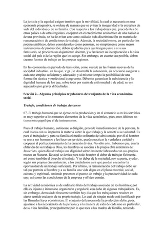 La justicia y la equidad exigen también que la movilidad, la cual es necesaria en una
economía progresiva, se ordene de manera que se eviten la inseguridad y la estrechez de
vida del individuo y de su familia. Con respecto a los trabajadores que, procedentes de
otros países o de otras regiones, cooperan en el crecimiento económico de una nación o
de una provincia, se ha de evitar con sumo cuidado toda discriminación en materia de
remuneración o de condiciones de trabajo. Además, la sociedad entera, en particular los
poderes públicos, deben considerarlos como personas, no simplemente como meros
instrumentos de producción; deben ayudarlos para que traigan junto a sí a sus
familiares, se procuren un alojamiento decente, y a favorecer su incorporación a la vida
social del país o de la región que los acoge. Sin embargo, en cuanto sea posible, deben
crearse fuentes de trabajo en las propias regiones.

En las economías en período de transición, como sucede en las formas nuevas de la
sociedad industrial, en las que, v.gr., se desarrolla la autonomía, en necesario asegurar a
cada uno empleo suficiente y adecuado: y al mismo tiempo la posibilidad de una
formación técnica y profesional congruente. Débense garantizar la subsistencia y la
dignidad humana de los que, sobre todo por razón de enfermedad o de edad, se ven
aquejados por graves dificultades.

Sección 2.- Algunos principios reguladores del conjunto de la vida económico-
social

Trabajo, condiciones de trabajo, descanso

67. El trabajo humano que se ejerce en la producción y en el comercio o en los servicios
es muy superior a los restantes elementos de la vida económico, pues estos últimos no
tienen otro papel que el de instrumentos.

Pues el trabajo humano, autónomo o dirigido, procede inmediatamente de la persona, la
cual marca con su impronta la materia sobre la que trabaja y la somete a su voluntad. Es
para el trabajador y para su familia el medio ordinario de subsistencia; por él el hombre
se une a sus hermanos y les hace un servicio, puede practicar la verdadera caridad y
cooperar al perfeccionamiento de la creación divina. No sólo esto. Sabemos que, con la
oblación de su trabajo a Dios, los hombres se asocian a la propia obra redentora de
Jesucristo, quien dio al trabajo una dignidad sobre eminente laborando con sus propias
manos en Nazaret. De aquí se deriva para todo hombre el deber de trabajar fielmente,
así como también el derecho al trabajo. Y es deber de la sociedad, por su parte, ayudar,
según sus propias circunstancias, a los ciudadanos para que puedan encontrar la
oportunidad de un trabajo suficiente. Por último, la remuneración del trabajo debe ser
tal que permita al hombre y a su familia una vida digna en el plano material, social,
cultural y espiritual, teniendo presentes el puesto de trabajo y la productividad de cada
uno, así como las condiciones de la empresa y el bien común.

La actividad económica es de ordinario fruto del trabajo asociado de los hombres; por
ello es injusto e inhumano organizarlo y regularlo con daño de algunos trabajadores. Es,
sin embargo, demasiado frecuente también hoy día que los trabajadores resulten en
cierto sentido esclavos de su propio trabajo. Lo cual de ningún modo está justificado por
las llamadas leyes económicas. El conjunto del proceso de la producción debe, pues,
ajustarse a las necesidades de la persona y a la manera de vida de cada uno en particular,
de su vida familiar, principalmente por lo que toca a las madres de familia, teniendo
 