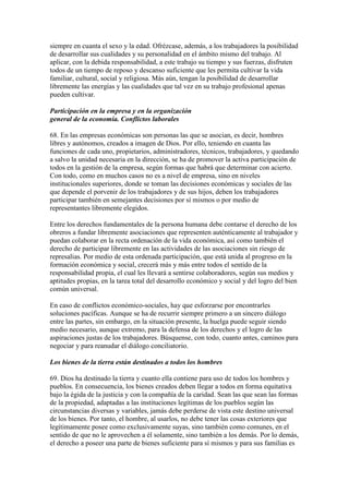 siempre en cuanta el sexo y la edad. Ofrézcase, además, a los trabajadores la posibilidad
de desarrollar sus cualidades y su personalidad en el ámbito mismo del trabajo. Al
aplicar, con la debida responsabilidad, a este trabajo su tiempo y sus fuerzas, disfruten
todos de un tiempo de reposo y descanso suficiente que les permita cultivar la vida
familiar, cultural, social y religiosa. Más aún, tengan la posibilidad de desarrollar
libremente las energías y las cualidades que tal vez en su trabajo profesional apenas
pueden cultivar.

Participación en la empresa y en la organización
general de la economía. Conflictos laborales

68. En las empresas económicas son personas las que se asocian, es decir, hombres
libres y autónomos, creados a imagen de Dios. Por ello, teniendo en cuanta las
funciones de cada uno, propietarios, administradores, técnicos, trabajadores, y quedando
a salvo la unidad necesaria en la dirección, se ha de promover la activa participación de
todos en la gestión de la empresa, según formas que habrá que determinar con acierto.
Con todo, como en muchos casos no es a nivel de empresa, sino en niveles
institucionales superiores, donde se toman las decisiones económicas y sociales de las
que depende el porvenir de los trabajadores y de sus hijos, deben los trabajadores
participar también en semejantes decisiones por sí mismos o por medio de
representantes libremente elegidos.

Entre los derechos fundamentales de la persona humana debe contarse el derecho de los
obreros a fundar libremente asociaciones que representen auténticamente al trabajador y
puedan colaborar en la recta ordenación de la vida económica, así como también el
derecho de participar libremente en las actividades de las asociaciones sin riesgo de
represalias. Por medio de esta ordenada participación, que está unida al progreso en la
formación económica y social, crecerá más y más entre todos el sentido de la
responsabilidad propia, el cual les llevará a sentirse colaboradores, según sus medios y
aptitudes propias, en la tarea total del desarrollo económico y social y del logro del bien
común universal.

En caso de conflictos económico-sociales, hay que esforzarse por encontrarles
soluciones pacíficas. Aunque se ha de recurrir siempre primero a un sincero diálogo
entre las partes, sin embargo, en la situación presente, la huelga puede seguir siendo
medio necesario, aunque extremo, para la defensa de los derechos y el logro de las
aspiraciones justas de los trabajadores. Búsquense, con todo, cuanto antes, caminos para
negociar y para reanudar el diálogo conciliatorio.

Los bienes de la tierra están destinados a todos los hombres

69. Dios ha destinado la tierra y cuanto ella contiene para uso de todos los hombres y
pueblos. En consecuencia, los bienes creados deben llegar a todos en forma equitativa
bajo la égida de la justicia y con la compañía de la caridad. Sean las que sean las formas
de la propiedad, adaptadas a las instituciones legítimas de los pueblos según las
circunstancias diversas y variables, jamás debe perderse de vista este destino universal
de los bienes. Por tanto, el hombre, al usarlos, no debe tener las cosas exteriores que
legítimamente posee como exclusivamente suyas, sino también como comunes, en el
sentido de que no le aprovechen a él solamente, sino también a los demás. Por lo demás,
el derecho a poseer una parte de bienes suficiente para sí mismos y para sus familias es
 