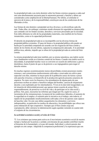La propiedad privada o un cierto dominio sobre los bienes externos aseguran a cada cual
una zona absolutamente necesaria para la autonomía personal y familiar y deben ser
considerados como ampliación de la libertad humana. Por último, al estimular el
ejercicio de la tarea y de la responsabilidad, constituyen una de las condiciones de las
libertades civiles.

Las formas de este dominio o propiedad son hoy diversas y se diversifican cada día
más. Todas ellas, sin embargo, continúan siendo elemento de seguridad no despreciable
aun contando con los fondos sociales, derechos y servicios procurados por la sociedad.
Esto debe afirmarse no sólo de las propiedades materiales, sino también de los bienes
inmateriales, como es la capacidad profesional.

El derecho de propiedad privada no es incompatible con las diversas formas de
propiedad pública existentes. El paso de bienes a la propiedad pública sólo puede ser
hecha por la autoridad competente de acuerdo con las exigencias del bien común y
dentro de los límites de este último, supuesta la compensación adecuada. A la autoridad
pública toca, además, impedir que se abuse de la propiedad privada en contra del bien
común.

La misma propiedad privada tiene también, por su misma naturaleza, una índole social,
cuyo fundamento reside en el destino común de los bienes. Cuando esta índole social es
descuidada, la propiedad muchas veces se convierte en ocasión de ambiciones y graves
desórdenes, hasta el punto de que se da pretexto a sus impugnadores para negar el
derecho mismo.

En muchas regiones económicamente menos desarrolladas existen posesiones rurales
extensas y aun extensísimas mediocremente cultivadas o reservadas sin cultivo para
especular con ellas, mientras la mayor parte de la población carece de tierras o posee
sólo parcelas irrisorias y el desarrollo de la producción agrícola presenta caracteres de
urgencia. No raras veces los braceros o los arrendatarios de alguna parte de esas
posesiones reciben un salario o beneficio indigno del hombre, carecen de alojamiento
decente y son explotados por los intermediarios. Viven en la más total inseguridad y en
tal situación de inferioridad personal, que apenas tienen ocasión de actuar libre y
responsablemente, de promover su nivel de vida y de participar en la vida social y
política. Son, pues, necesarias las reformas que tengan por fin, según los casos, el
incremento de las remuneraciones, la mejora de las condiciones laborales, el aumento de
la seguridad en el empleo, el estímulo para la iniciativa en el trabajo; más todavía, el
reparto de las propiedades insuficientemente cultivadas a favor de quienes sean capaces
de hacerlas valer. En este caso deben asegurárseles los elementos y servicios
indispensables, en particular los medios de educación y las posibilidades que ofrece una
justa ordenación de tipo cooperativo. Siempre que el bien común exija una
expropiación, debe valorarse la indemnización según equidad, teniendo en cuanta todo
el conjunto de las circunstancias.

La actividad económico-social y el reino de Cristo

72. Los cristianos que toman parte activa en el movimiento económico-social de nuestro
tiempo y luchan por la justicia y caridad, convénzanse de que pueden contribuir mucho
al bienestar de la humanidad y a la paz del mundo. Individual y colectivamente den
ejemplo en este campo. Adquirida la competencia profesional y la experiencia que son
 