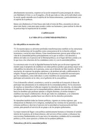 absolutamente necesarias, respeten en la acción temporal la justa jerarquía de valores,
con fidelidad a Cristo y a su Evangelio, a fin de que toda su vida, así la individual como
la social, quede saturada con el espíritu de las bienaventuranzas, y particularmente con
el espíritu de la pobreza.

Quien con obediencia a Cristo busca ante todo el reino de Dios, encuentra en éste un
amor más fuerte y más puro para ayudar a todos sus hermanos y para realizar la obra de
la justicia bajo la inspiración de la caridad.

                                     CAPÍTULO IV

                     LA VIDA EN LA COMUNIDAD POLÍTICA


La vida pública en nuestros días

73. En nuestra época se advierten profundas transformaciones también en las estructuras
y en las instituciones de los pueblos como consecuencia de la evolución cultural,
económica y social de estos últimos. Estas transformaciones ejercen gran influjo en la
vida de la comunidad política principalmente en lo que se refiere a los derechos y
deberes de todos en el ejercicio de la libertad política y en el logro del bien común y en
lo que toca a las relaciones de los ciudadanos entre sí y con la autoridad pública.

La conciencia más viva de la dignidad humana ha hecho que en diversas regiones del
mundo surja el propósito de establecer un orden político-jurídico que proteja mejor en la
vida pública los derechos de la persona, como son el derecho de libre reunión, de libre
asociación, de expresar las propias opiniones y de profesar privada y públicamente la
religión. Porque la garantía de los derechos de la persona es condición necesaria para
que los ciudadanos, como individuos o como miembros de asociaciones, puedan
participar activamente en la vida y en el gobierno de la cosa pública.

Con el desarrollo cultural, económico y social se consolida en la mayoría el deseo de
participar más plenamente en la ordenación de la comunidad política. En la conciencia
de muchos se intensifica el afán por respetar los derechos de las minorías, sin descuidar
los deberes de éstas para con la comunidad política; además crece por días el respeto
hacia los hombres que profesan opinión o religión distintas; al mismo tiempos e
establece una mayor colaboración a fin de que todos los ciudadanos, y no solamente
algunos privilegiados, puedan hacer uso efectivo de los derechos personales.

Se reprueban también todas las formas políticas, vigentes en ciertas regiones, que
obstaculizan la libertad civil o religiosa, multiplican las víctimas de las pasiones y de los
crímenes políticos y desvían el ejercicio de la autoridad en la prosecución del bien
común, para ponerla al servicio de un grupo o de los propios gobernantes.

La mejor manera de llagar a una política auténticamente humana es fomentar el sentido
interior de la justicia, de la benevolencia y del servicio al bien común y robustecer las
convicciones fundamentales en lo que toca a la naturaleza verdadera de la comunidad
política y al fin, recto ejercicio y límites de los poderes públicos.

Naturaleza y fin de la comunidad política
 