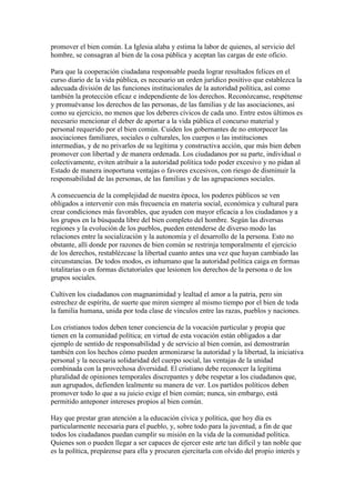 promover el bien común. La Iglesia alaba y estima la labor de quienes, al servicio del
hombre, se consagran al bien de la cosa pública y aceptan las cargas de este oficio.

Para que la cooperación ciudadana responsable pueda lograr resultados felices en el
curso diario de la vida pública, es necesario un orden jurídico positivo que establezca la
adecuada división de las funciones institucionales de la autoridad política, así como
también la protección eficaz e independiente de los derechos. Reconózcanse, respétense
y promuévanse los derechos de las personas, de las familias y de las asociaciones, así
como su ejercicio, no menos que los deberes cívicos de cada uno. Entre estos últimos es
necesario mencionar el deber de aportar a la vida pública el concurso material y
personal requerido por el bien común. Cuiden los gobernantes de no entorpecer las
asociaciones familiares, sociales o culturales, los cuerpos o las instituciones
intermedias, y de no privarlos de su legítima y constructiva acción, que más bien deben
promover con libertad y de manera ordenada. Los ciudadanos por su parte, individual o
colectivamente, eviten atribuir a la autoridad política todo poder excesivo y no pidan al
Estado de manera inoportuna ventajas o favores excesivos, con riesgo de disminuir la
responsabilidad de las personas, de las familias y de las agrupaciones sociales.

A consecuencia de la complejidad de nuestra época, los poderes públicos se ven
obligados a intervenir con más frecuencia en materia social, económica y cultural para
crear condiciones más favorables, que ayuden con mayor eficacia a los ciudadanos y a
los grupos en la búsqueda libre del bien completo del hombre. Según las diversas
regiones y la evolución de los pueblos, pueden entenderse de diverso modo las
relaciones entre la socialización y la autonomía y el desarrollo de la persona. Esto no
obstante, allí donde por razones de bien común se restrinja temporalmente el ejercicio
de los derechos, restablézcase la libertad cuanto antes una vez que hayan cambiado las
circunstancias. De todos modos, es inhumano que la autoridad política caiga en formas
totalitarias o en formas dictatoriales que lesionen los derechos de la persona o de los
grupos sociales.

Cultiven los ciudadanos con magnanimidad y lealtad el amor a la patria, pero sin
estrechez de espíritu, de suerte que miren siempre al mismo tiempo por el bien de toda
la familia humana, unida por toda clase de vínculos entre las razas, pueblos y naciones.

Los cristianos todos deben tener conciencia de la vocación particular y propia que
tienen en la comunidad política; en virtud de esta vocación están obligados a dar
ejemplo de sentido de responsabilidad y de servicio al bien común, así demostrarán
también con los hechos cómo pueden armonizarse la autoridad y la libertad, la iniciativa
personal y la necesaria solidaridad del cuerpo social, las ventajas de la unidad
combinada con la provechosa diversidad. El cristiano debe reconocer la legítima
pluralidad de opiniones temporales discrepantes y debe respetar a los ciudadanos que,
aun agrupados, defienden lealmente su manera de ver. Los partidos políticos deben
promover todo lo que a su juicio exige el bien común; nunca, sin embargo, está
permitido anteponer intereses propios al bien común.

Hay que prestar gran atención a la educación cívica y política, que hoy día es
particularmente necesaria para el pueblo, y, sobre todo para la juventud, a fin de que
todos los ciudadanos puedan cumplir su misión en la vida de la comunidad política.
Quienes son o pueden llegar a ser capaces de ejercer este arte tan difícil y tan noble que
es la política, prepárense para ella y procuren ejercitarla con olvido del propio interés y
 