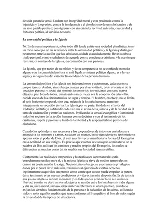 de toda ganancia venal. Luchen con integridad moral y con prudencia contra la
injusticia y la opresión, contra la intolerancia y el absolutismo de un solo hombre o de
un solo partido político; conságrense con sinceridad y rectitud, más aún, con caridad y
fortaleza política, al servicio de todos.

La comunidad política y la Iglesia

76. Es de suma importancia, sobre todo allí donde existe una sociedad pluralística, tener
un recto concepto de las relaciones entre la comunidad política y la Iglesia y distinguir
netamente entre la acción que los cristianos, aislada o asociadamente, llevan a cabo a
título personal, como ciudadanos de acuerdo con su conciencia cristiana, y la acción que
realizan, en nombre de la Iglesia, en comunión con sus pastores.

La Iglesia, que por razón de su misión y de su competencia no se confunde en modo
alguno con la comunidad política ni está ligada a sistema político alguno, es a la vez
signo y salvaguardia del carácter trascendente de la persona humana.

La comunidad política y la Iglesia son independientes y autónomas, cada una en su
propio terreno. Ambas, sin embargo, aunque por diverso título, están al servicio de la
vocación personal y social del hombre. Este servicio lo realizarán con tanta mayor
eficacia, para bien de todos, cuanto más sana y mejor sea la cooperación entre ellas,
habida cuesta de las circunstancias de lugar y tiempo. El hombre, en efecto, no se limita
al solo horizonte temporal, sino que, sujeto de la historia humana, mantiene
íntegramente su vocación eterna. La Iglesia, por su parte, fundada en el amor del
Redentor, contribuye a difundir cada vez más el reino de la justicia y de la caridad en el
seno de cada nación y entre las naciones. Predicando la verdad evangélica e iluminando
todos los sectores de la acción humana con su doctrina y con el testimonio de los
cristianos, respeta y promueve también la libertad y la responsabilidad políticas del
ciudadano.

Cuando los apóstoles y sus sucesores y los cooperadores de éstos son enviados para
anunciar a los hombres a Cristo, Salvador del mundo, en el ejercicio de su apostolado se
apoyan sobre el poder de Dios, el cual muchas veces manifiesta la fuerza del Evangelio
en la debilidad de sus testigos. Es preciso que cuantos se consagran al ministerio de la
palabra de Dios utilicen los caminos y medios propios del Evangelio, los cuales se
diferencian en muchas cosas de los medios que la ciudad terrena utiliza.

Ciertamente, las realidades temporales y las realidades sobrenaturales están
estrechamente unidas entre sí, y la misma Iglesia se sirve de medios temporales en
cuanto su propia misión lo exige. No pone, sin embargo, su esperanza en privilegios
dados por el poder civil; más aún, renunciará al ejercicio de ciertos derechos
legítimamente adquiridos tan pronto como conste que su uso puede empañar la pureza
de su testimonio o las nuevas condiciones de vida exijan otra disposición. Es de justicia
que pueda la Iglesia en todo momento y en todas partes predicar la fe con auténtica
libertad, enseñar su doctrina social, ejercer su misión entre los hombres sin traba alguna
y dar su juicio moral, incluso sobre materias referentes al orden político, cuando lo
exijan los derechos fundamentales de la persona o la salvación de las almas, utilizando
todos y solos aquellos medios que sean conformes al Evangelio y al bien de todos según
la diversidad de tiempos y de situaciones.
 