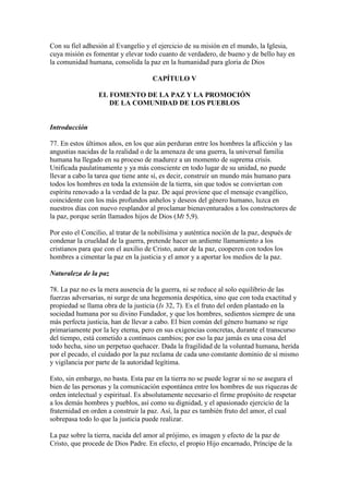 Con su fiel adhesión al Evangelio y el ejercicio de su misión en el mundo, la Iglesia,
cuya misión es fomentar y elevar todo cuanto de verdadero, de bueno y de bello hay en
la comunidad humana, consolida la paz en la humanidad para gloria de Dios

                                     CAPÍTULO V

                 EL FOMENTO DE LA PAZ Y LA PROMOCIÓN
                    DE LA COMUNIDAD DE LOS PUEBLOS


Introducción

77. En estos últimos años, en los que aún perduran entre los hombres la aflicción y las
angustias nacidas de la realidad o de la amenaza de una guerra, la universal familia
humana ha llegado en su proceso de madurez a un momento de suprema crisis.
Unificada paulatinamente y ya más consciente en todo lugar de su unidad, no puede
llevar a cabo la tarea que tiene ante sí, es decir, construir un mundo más humano para
todos los hombres en toda la extensión de la tierra, sin que todos se conviertan con
espíritu renovado a la verdad de la paz. De aquí proviene que el mensaje evangélico,
coincidente con los más profundos anhelos y deseos del género humano, luzca en
nuestros días con nuevo resplandor al proclamar bienaventurados a los constructores de
la paz, porque serán llamados hijos de Dios (Mt 5,9).

Por esto el Concilio, al tratar de la nobilísima y auténtica noción de la paz, después de
condenar la crueldad de la guerra, pretende hacer un ardiente llamamiento a los
cristianos para que con el auxilio de Cristo, autor de la paz, cooperen con todos los
hombres a cimentar la paz en la justicia y el amor y a aportar los medios de la paz.

Naturaleza de la paz

78. La paz no es la mera ausencia de la guerra, ni se reduce al solo equilibrio de las
fuerzas adversarias, ni surge de una hegemonía despótica, sino que con toda exactitud y
propiedad se llama obra de la justicia (Is 32, 7). Es el fruto del orden plantado en la
sociedad humana por su divino Fundador, y que los hombres, sedientos siempre de una
más perfecta justicia, han de llevar a cabo. El bien común del género humano se rige
primariamente por la ley eterna, pero en sus exigencias concretas, durante el transcurso
del tiempo, está cometido a continuos cambios; por eso la paz jamás es una cosa del
todo hecha, sino un perpetuo quehacer. Dada la fragilidad de la voluntad humana, herida
por el pecado, el cuidado por la paz reclama de cada uno constante dominio de sí mismo
y vigilancia por parte de la autoridad legítima.

Esto, sin embargo, no basta. Esta paz en la tierra no se puede lograr si no se asegura el
bien de las personas y la comunicación espontánea entre los hombres de sus riquezas de
orden intelectual y espiritual. Es absolutamente necesario el firme propósito de respetar
a los demás hombres y pueblos, así como su dignidad, y el apasionado ejercicio de la
fraternidad en orden a construir la paz. Así, la paz es también fruto del amor, el cual
sobrepasa todo lo que la justicia puede realizar.

La paz sobre la tierra, nacida del amor al prójimo, es imagen y efecto de la paz de
Cristo, que procede de Dios Padre. En efecto, el propio Hijo encarnado, Príncipe de la
 