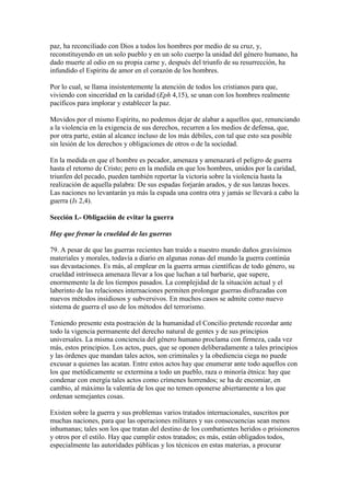 paz, ha reconciliado con Dios a todos los hombres por medio de su cruz, y,
reconstituyendo en un solo pueblo y en un solo cuerpo la unidad del género humano, ha
dado muerte al odio en su propia carne y, después del triunfo de su resurrección, ha
infundido el Espíritu de amor en el corazón de los hombres.

Por lo cual, se llama insistentemente la atención de todos los cristianos para que,
viviendo con sinceridad en la caridad (Eph 4,15), se unan con los hombres realmente
pacíficos para implorar y establecer la paz.

Movidos por el mismo Espíritu, no podemos dejar de alabar a aquellos que, renunciando
a la violencia en la exigencia de sus derechos, recurren a los medios de defensa, que,
por otra parte, están al alcance incluso de los más débiles, con tal que esto sea posible
sin lesión de los derechos y obligaciones de otros o de la sociedad.

En la medida en que el hombre es pecador, amenaza y amenazará el peligro de guerra
hasta el retorno de Cristo; pero en la medida en que los hombres, unidos por la caridad,
triunfen del pecado, pueden también reportar la victoria sobre la violencia hasta la
realización de aquella palabra: De sus espadas forjarán arados, y de sus lanzas hoces.
Las naciones no levantarán ya más la espada una contra otra y jamás se llevará a cabo la
guerra (Is 2,4).

Sección I.- Obligación de evitar la guerra

Hay que frenar la crueldad de las guerras

79. A pesar de que las guerras recientes han traído a nuestro mundo daños gravísimos
materiales y morales, todavía a diario en algunas zonas del mundo la guerra continúa
sus devastaciones. Es más, al emplear en la guerra armas científicas de todo género, su
crueldad intrínseca amenaza llevar a los que luchan a tal barbarie, que supere,
enormemente la de los tiempos pasados. La complejidad de la situación actual y el
laberinto de las relaciones internaciones permiten prolongar guerras disfrazadas con
nuevos métodos insidiosos y subversivos. En muchos casos se admite como nuevo
sistema de guerra el uso de los métodos del terrorismo.

Teniendo presente esta postración de la humanidad el Concilio pretende recordar ante
todo la vigencia permanente del derecho natural de gentes y de sus principios
universales. La misma conciencia del género humano proclama con firmeza, cada vez
más, estos principios. Los actos, pues, que se oponen deliberadamente a tales principios
y las órdenes que mandan tales actos, son criminales y la obediencia ciega no puede
excusar a quienes las acatan. Entre estos actos hay que enumerar ante todo aquellos con
los que metódicamente se extermina a todo un pueblo, raza o minoría étnica: hay que
condenar con energía tales actos como crímenes horrendos; se ha de encomiar, en
cambio, al máximo la valentía de los que no temen oponerse abiertamente a los que
ordenan semejantes cosas.

Existen sobre la guerra y sus problemas varios tratados internacionales, suscritos por
muchas naciones, para que las operaciones militares y sus consecuencias sean menos
inhumanas; tales son los que tratan del destino de los combatientes heridos o prisioneros
y otros por el estilo. Hay que cumplir estos tratados; es más, están obligados todos,
especialmente las autoridades públicas y los técnicos en estas materias, a procurar
 