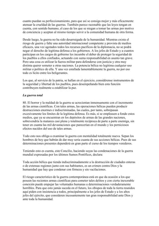 cuanto puedan su perfeccionamiento, para que así se consiga mejor y más eficazmente
atenuar la crueldad de las guerras. También parece razonable que las leyes tengan en
cuenta, con sentido humano, el caso de los que se niegan a tomar las armas por motivo
de conciencia y aceptan al mismo tiempo servir a la comunidad humana de otra forma.

Desde luego, la guerra no ha sido desarraigada de la humanidad. Mientras exista el
riesgo de guerra y falte una autoridad internacional competente y provista de medios
eficaces, una vez agotados todos los recursos pacíficos de la diplomacia, no se podrá
negar el derecho de legítima defensa a los gobiernos. A los jefes de Estado y a cuantos
participan en los cargos de gobierno les incumbe el deber de proteger la seguridad de
los pueblos a ellos confiados, actuando con suma responsabilidad en asunto tan grave.
Pero una cosa es utilizar la fuerza militar para defenderse con justicia y otra muy
distinta querer someter a otras naciones. La potencia bélica no legitima cualquier uso
militar o político de ella. Y una vez estallada lamentablemente la guerra, no por eso
todo es lícito entre los beligerantes.

Los que, al servicio de la patria, se hallan en el ejercicio, considérense instrumentos de
la seguridad y libertad de los pueblos, pues desempeñando bien esta función
contribuyen realmente a estabilizar la paz.

La guerra total

80. El horror y la maldad de la guerra se acrecientan inmensamente con el incremento
de las armas científicas. Con tales armas, las operaciones bélicas pueden producir
destrucciones enormes e indiscriminadas, las cuales, por tanto, sobrepasan
excesivamente los límites de la legítima defensa. Es más, si se empleasen a fondo estos
medios, que ya se encuentran en los depósitos de armas de las grandes naciones,
sobrevendría la matanza casi plena y totalmente recíproca de parte a parte enemiga, sin
tener en cuanta las mil devastaciones que parecerían en el mundo y los perniciosos
efectos nacidos del uso de tales armas.

Todo esto nos obliga a examinar la guerra con mentalidad totalmente nueva. Sepan los
hombres de hoy que habrán de dar muy seria cuanta de sus acciones bélicas. Pues de sus
determinaciones presentes dependerá en gran parte el curso de los tiempos venideros.

Teniendo esto es cuenta, este Concilio, haciendo suyas las condenaciones de la guerra
mundial expresadas por los últimos Sumos Pontífices, declara:

Toda acción bélica que tienda indiscriminadamente a la destrucción de ciudades enteras
o de extensas regiones junto con sus habitantes, es un crimen contra Dios y la
humanidad que hay que condenar con firmeza y sin vacilaciones.

El riesgo característico de la guerra contemporánea está en que da ocasión a los que
poseen las recientes armas científicas para cometer tales delitos y con cierta inexorable
conexión puede empujar las voluntades humanas a determinaciones verdaderamente
horribles. Para que esto jamás suceda en el futuro, los obispos de toda la tierra reunidos
aquí piden con insistencia a todos, principalmente a los jefes de Estado y a los altos
jefes del ejército, que consideren incesantemente tan gran responsabilidad ante Dios y
ante toda la humanidad.
 