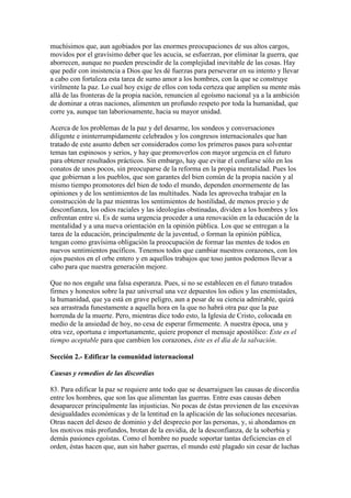 muchísimos que, aun agobiados por las enormes preocupaciones de sus altos cargos,
movidos por el gravísimo deber que les acucia, se esfuerzan, por eliminar la guerra, que
aborrecen, aunque no pueden prescindir de la complejidad inevitable de las cosas. Hay
que pedir con insistencia a Dios que les dé fuerzas para perseverar en su intento y llevar
a cabo con fortaleza esta tarea de sumo amor a los hombres, con la que se construye
virilmente la paz. Lo cual hoy exige de ellos con toda certeza que amplíen su mente más
allá de las fronteras de la propia nación, renuncien al egoísmo nacional ya a la ambición
de dominar a otras naciones, alimenten un profundo respeto por toda la humanidad, que
corre ya, aunque tan laboriosamente, hacia su mayor unidad.

Acerca de los problemas de la paz y del desarme, los sondeos y conversaciones
diligente e ininterrumpidamente celebrados y los congresos internacionales que han
tratado de este asunto deben ser considerados como los primeros pasos para solventar
temas tan espinosos y serios, y hay que promoverlos con mayor urgencia en el futuro
para obtener resultados prácticos. Sin embargo, hay que evitar el confiarse sólo en los
conatos de unos pocos, sin preocuparse de la reforma en la propia mentalidad. Pues los
que gobiernan a los pueblos, que son garantes del bien común de la propia nación y al
mismo tiempo promotores del bien de todo el mundo, dependen enormemente de las
opiniones y de los sentimientos de las multitudes. Nada les aprovecha trabajar en la
construcción de la paz mientras los sentimientos de hostilidad, de menos precio y de
desconfianza, los odios raciales y las ideologías obstinadas, dividen a los hombres y los
enfrentan entre sí. Es de suma urgencia proceder a una renovación en la educación de la
mentalidad y a una nueva orientación en la opinión pública. Los que se entregan a la
tarea de la educación, principalmente de la juventud, o forman la opinión pública,
tengan como gravísima obligación la preocupación de formar las mentes de todos en
nuevos sentimientos pacíficos. Tenemos todos que cambiar nuestros corazones, con los
ojos puestos en el orbe entero y en aquellos trabajos que toso juntos podemos llevar a
cabo para que nuestra generación mejore.

Que no nos engañe una falsa esperanza. Pues, si no se establecen en el futuro tratados
firmes y honestos sobre la paz universal una vez depuestos los odios y las enemistades,
la humanidad, que ya está en grave peligro, aun a pesar de su ciencia admirable, quizá
sea arrastrada funestamente a aquella hora en la que no habrá otra paz que la paz
horrenda de la muerte. Pero, mientras dice todo esto, la Iglesia de Cristo, colocada en
medio de la ansiedad de hoy, no cesa de esperar firmemente. A nuestra época, una y
otra vez, oportuna e importunamente, quiere proponer el mensaje apostólico: Este es el
tiempo aceptable para que cambien los corazones, éste es el día de la salvación.

Sección 2.- Edificar la comunidad internacional

Causas y remedios de las discordias

83. Para edificar la paz se requiere ante todo que se desarraiguen las causas de discordia
entre los hombres, que son las que alimentan las guerras. Entre esas causas deben
desaparecer principalmente las injusticias. No pocas de éstas provienen de las excesivas
desigualdades económicas y de la lentitud en la aplicación de las soluciones necesarias.
Otras nacen del deseo de dominio y del desprecio por las personas, y, si ahondamos en
los motivos más profundos, brotan de la envidia, de la desconfianza, de la soberbia y
demás pasiones egoístas. Como el hombre no puede soportar tantas deficiencias en el
orden, éstas hacen que, aun sin haber guerras, el mundo esté plagado sin cesar de luchas
 