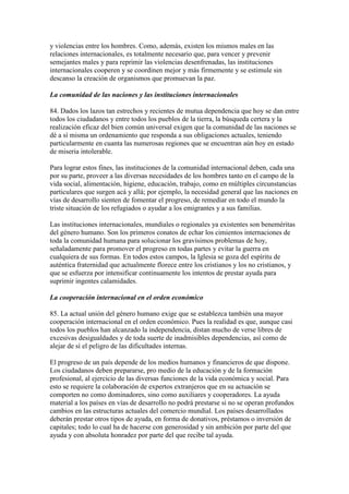 y violencias entre los hombres. Como, además, existen los mismos males en las
relaciones internacionales, es totalmente necesario que, para vencer y prevenir
semejantes males y para reprimir las violencias desenfrenadas, las instituciones
internacionales cooperen y se coordinen mejor y más firmemente y se estimule sin
descanso la creación de organismos que promuevan la paz.

La comunidad de las naciones y las instituciones internacionales

84. Dados los lazos tan estrechos y recientes de mutua dependencia que hoy se dan entre
todos los ciudadanos y entre todos los pueblos de la tierra, la búsqueda certera y la
realización eficaz del bien común universal exigen que la comunidad de las naciones se
dé a sí misma un ordenamiento que responda a sus obligaciones actuales, teniendo
particularmente en cuanta las numerosas regiones que se encuentran aún hoy en estado
de miseria intolerable.

Para lograr estos fines, las instituciones de la comunidad internacional deben, cada una
por su parte, proveer a las diversas necesidades de los hombres tanto en el campo de la
vida social, alimentación, higiene, educación, trabajo, como en múltiples circunstancias
particulares que surgen acá y allá; por ejemplo, la necesidad general que las naciones en
vías de desarrollo sienten de fomentar el progreso, de remediar en todo el mundo la
triste situación de los refugiados o ayudar a los emigrantes y a sus familias.

Las instituciones internacionales, mundiales o regionales ya existentes son beneméritas
del género humano. Son los primeros conatos de echar los cimientos internaciones de
toda la comunidad humana para solucionar los gravísimos problemas de hoy,
señaladamente para promover el progreso en todas partes y evitar la guerra en
cualquiera de sus formas. En todos estos campos, la Iglesia se goza del espíritu de
auténtica fraternidad que actualmente florece entre los cristianos y los no cristianos, y
que se esfuerza por intensificar continuamente los intentos de prestar ayuda para
suprimir ingentes calamidades.

La cooperación internacional en el orden económico

85. La actual unión del género humano exige que se establezca también una mayor
cooperación internacional en el orden económico. Pues la realidad es que, aunque casi
todos los pueblos han alcanzado la independencia, distan mucho de verse libres de
excesivas desigualdades y de toda suerte de inadmisibles dependencias, así como de
alejar de sí el peligro de las dificultades internas.

El progreso de un país depende de los medios humanos y financieros de que dispone.
Los ciudadanos deben prepararse, pro medio de la educación y de la formación
profesional, al ejercicio de las diversas funciones de la vida económica y social. Para
esto se requiere la colaboración de expertos extranjeros que en su actuación se
comporten no como dominadores, sino como auxiliares y cooperadores. La ayuda
material a los países en vías de desarrollo no podrá prestarse si no se operan profundos
cambios en las estructuras actuales del comercio mundial. Los países desarrollados
deberán prestar otros tipos de ayuda, en forma de donativos, préstamos o inversión de
capitales; todo lo cual ha de hacerse con generosidad y sin ambición por parte del que
ayuda y con absoluta honradez por parte del que recibe tal ayuda.
 